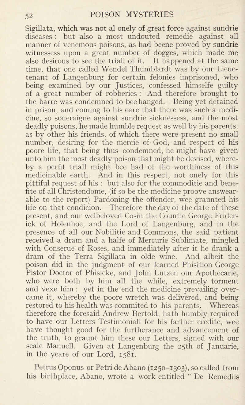 Sigillata, which was not al onely of great force against sundrie diseases : hut also a most undouted remedie against all manner of venemous poisons, as had beene proved by sundrie witnessess upon a great number of dogges, which made me also desirous to see the triall of it. It happened at the same time, that one called Wendel Thumblardt was by our Lieue- tenant of Langenburg for certain felonies imprisoned, who being examined by our Justices, confessed himselfe guilty of a great number of robberies : And therefore brought to the barre was condemned to bee hanged. Being yet detained in prison, and coming to his eare that there was such a medi¬ cine, so soueraigne against sundrie sicknessess, and the most deadly poisons, he made humble request as well by his parents, as by other his friends, of which there were present no small number, desiring for the mercie of God, and respect of his poore life, that being thus condemned, he might have given unto him the most deadly poison that might be devised, where¬ by a perht triall might bee had of the worthiness of this medicinable earth. And in this respect, not onely for this pittiful request of his : but also for the commoditie and bene- fite of all Christendome, (if so be the medicine proove answeam able to the report) Pardoning the offender, wee graunted his life on that condicion. Therefore the day of the date of these present, and our welbeloved Cosin the Countie George Frider- ick of Holenhoe, and the Lord of Langenburg, and in the presence of all our Nobilitie and Commons, the said patient received a dram and a halfe of Mercurie Sublimate, mingled with Conserue of Roses, and immediately after it he drank a dram of the Terra Sigillata in olde wine. And albeit the poison did in the judgment of our learned Phisition George Pistor Doctor of Phisicke, and John Lutzen our Apothecarie, who were both by him all the while, extremely torment and Vexe him : yet in the end the medicine prevailing over¬ came it, whereby the poore wretch was delivered, and being restored to his health was commited to his parents. Whereas therefore the foresaid Andrew Bertold, hath humbly required to have our Letters Testimoniall for his farther credite, wee have thought good for the furtherance and advancement of the truth, to graunt him these our Letters, signed with our scale Manuell. Given at Langenburg the 25th of Januarie, in the yeare of our Lord, 1581. Petrus Oponus or Petri de Abano (1250-1303), so called from his birthplace, Abano, wrote a work entitled “ De Remediis