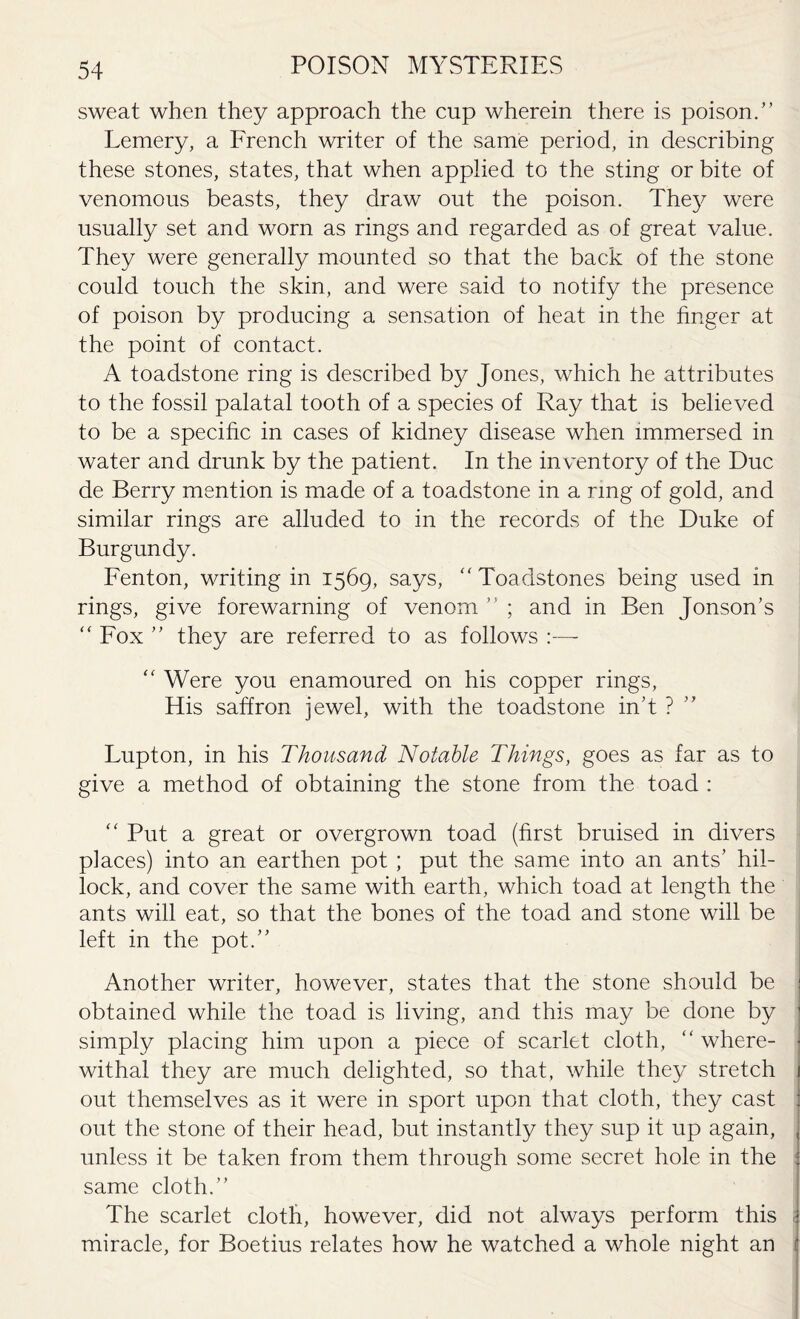sweat when they approach the cup wherein there is poison.” Lemery, a French writer of the same period, in describing these stones, states, that when applied to the sting or bite of venomous beasts, they draw out the poison. They were usually set and worn as rings and regarded as of great value. They were generally mounted so that the back of the stone could touch the skin, and were said to notify the presence of poison by producing a sensation of heat in the finger at the point of contact. A toadstone ring is described by Jones, which he attributes to the fossil palatal tooth of a species of Ray that is believed to be a specific in cases of kidney disease when immersed in water and drunk by the patient. In the inventory of the Due de Berry mention is made of a toadstone in a ring of gold, and similar rings are alluded to in the records of the Duke of Burgundy. Fenton, writing in 1569, says, “ Toadstones being used in rings, give forewarning of venom ” ; and in Ben Jonson’s “ Fox ” they are referred to as follows :— “ Were you enamoured on his copper rings, His saffron jewel, with the toadstone in’t ? Lupton, in his Thousand Notable Things, goes as far as to give a method of obtaining the stone from the toad : “ Put a great or overgrown toad (first bruised in divers places) into an earthen pot ; put the same into an ants’ hil¬ lock, and cover the same with earth, which toad at length the ants will eat, so that the bones of the toad and stone will be left in the pot.” Another writer, however, states that the stone should be i obtained while the toad is living, and this may be done by ’ simply placing him upon a piece of scarlet cloth, “where¬ withal they are much delighted, so that, while they stretch j out themselves as it were in sport upon that cloth, they cast : out the stone of their head, but instantly they sup it up again, . unless it be taken from them through some secret hole in the j same cloth.” The scarlet cloth, however, did not always perform this j miracle, for Boetius relates how he watched a whole night an I