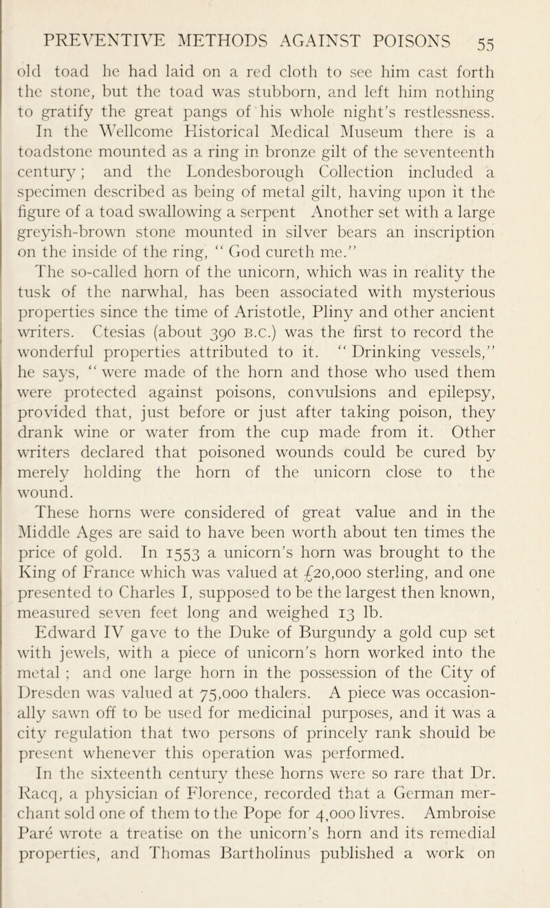 old toad he had laid on a red cloth to see him cast forth the stone, but the toad was stubborn, and left him nothing to gratify the great pangs of his whole night's restlessness. In the Wellcome Historical Medical Museum there is a toadstone mounted as a ring in bronze gilt of the seventeenth century; and the Londesborough Collection included a specimen described as being of metal gilt, having upon it the figure of a toad swallowing a serpent Another set with a large greyish-brown stone mounted in silver bears an inscription on the inside of the ring, “ God cureth me.” The so-called horn of the unicorn, which was in reality the tusk of the narwhal, has been associated with mysterious properties since the time of Aristotle, Pliny and other ancient writers. Ctesias (about 390 b.c.) was the first to record the wonderful properties attributed to it. “ Drinking vessels,” he says, “ were made of the horn and those who used them were protected against poisons, convulsions and epilepsy, provided that, just before or just after taking poison, they drank wine or water from the cup made from it. Other writers declared that poisoned wounds could be cured by merely holding the horn of the unicorn close to the wound. These horns were considered of great value and in the Middle Ages are said to have been worth about ten times the price of gold. In 1553 a unicorn's horn was brought to the King of France which was valued at £20,000 sterling, and one presented to Charles I, supposed to be the largest then known, measured seven feet long and weighed 13 lb. Edward IV gave to the Duke of Burgundy a gold cup set with jewels, with a piece of unicorn's horn worked into the metal ; and one large horn in the possession of the City of Dresden was valued at 75,000 thalers. A piece was occasion¬ ally sawn off to be used for medicinal purposes, and it was a city regulation that two persons of princely rank should be present whenever this operation was performed. In the sixteenth century these horns were so rare that Dr. Racq, a physician of Florence, recorded that a German mer¬ chant sold one of them to the Pope for 4,000 livres. Ambroise Pare wrote a treatise on the unicorn’s horn and its remedial properties, and Thomas Bartholinus published a work on