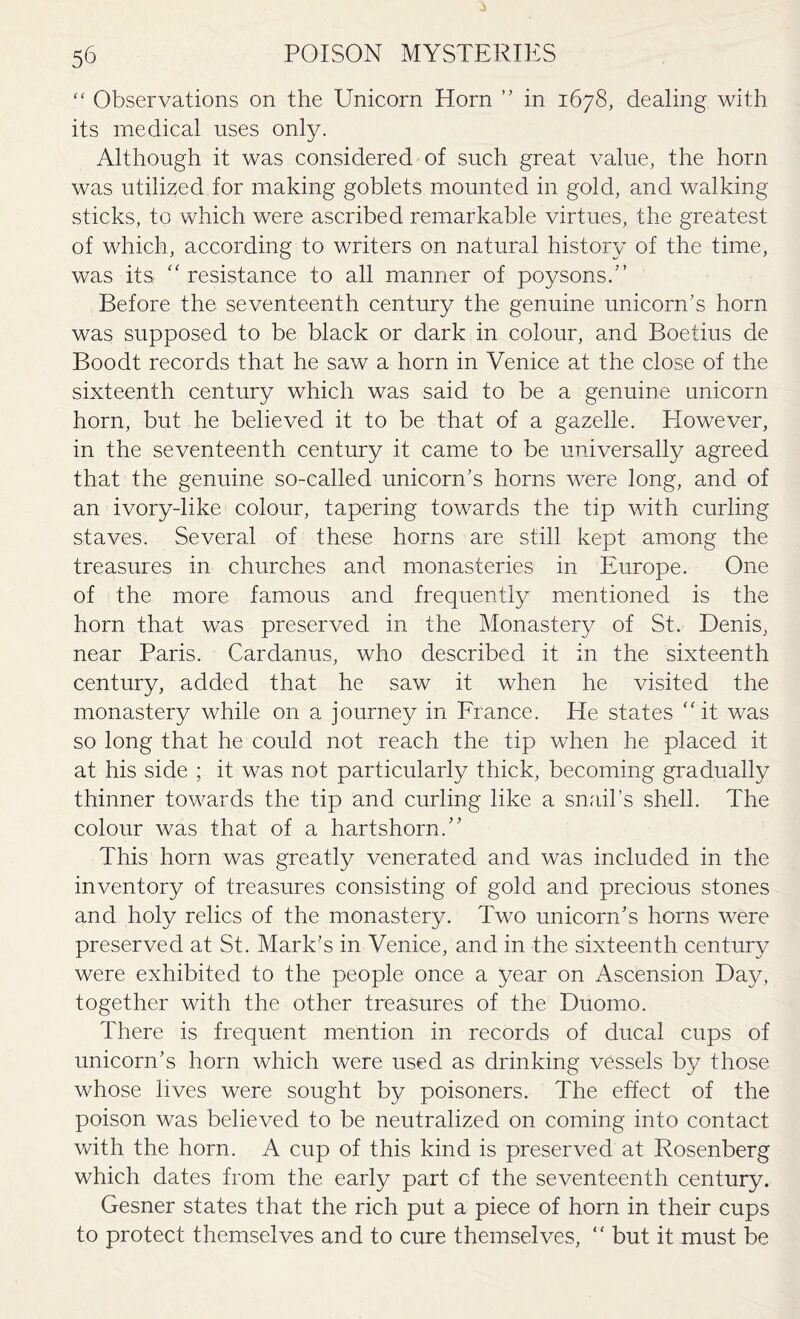 “ Observations on the Unicorn Horn ” in 1678, dealing with its medical uses only. Although it was considered of such great value, the horn was utilized for making goblets mounted in gold, and walking sticks, to which were ascribed remarkable virtues, the greatest of which, according to writers on natural history of the time, was its “ resistance to all manner of poysons.” Before the seventeenth century the genuine unicorn's horn was supposed to be black or dark in colour, and Boetius de Boodt records that he saw a horn in Venice at the close of the sixteenth century which was said to be a genuine unicorn horn, but he believed it to be that of a gazelle. Elowever, in the seventeenth century it came to be universally agreed that the genuine so-called unicorn's horns were long, and of an ivory-like colour, tapering towards the tip with curling staves. Several of these horns are still kept among the treasures in churches and monasteries in Europe. One of the more famous and frequently mentioned is the horn that was preserved in the Monastery of St. Denis, near Paris. Cardanus, who described it in the sixteenth century, added that he saw it when he visited the monastery while on a journey in France. He states it was so long that he could not reach the tip when he placed it at his side ; it was not particularly thick, becoming gradually thinner towards the tip and curling like a snail’s shell. The colour was that of a hartshorn/' This horn was greatly venerated and was included in the inventory of treasures consisting of gold and precious stones and holy relics of the monastery. Two unicorn's horns were preserved at St. Mark's in Venice, and in the sixteenth century were exhibited to the people once a year on Ascension Day, together with the other treasures of the Duomo. There is frequent mention in records of ducal cups of unicorn's horn which were used as drinking vessels by those whose lives were sought by poisoners. The effect of the poison was believed to be neutralized on coming into contact with the horn. A cup of this kind is preserved at Rosenberg which dates from the early part of the seventeenth century. Gesner states that the rich put a piece of horn in their cups to protect themselves and to cure themselves, “ but it must be