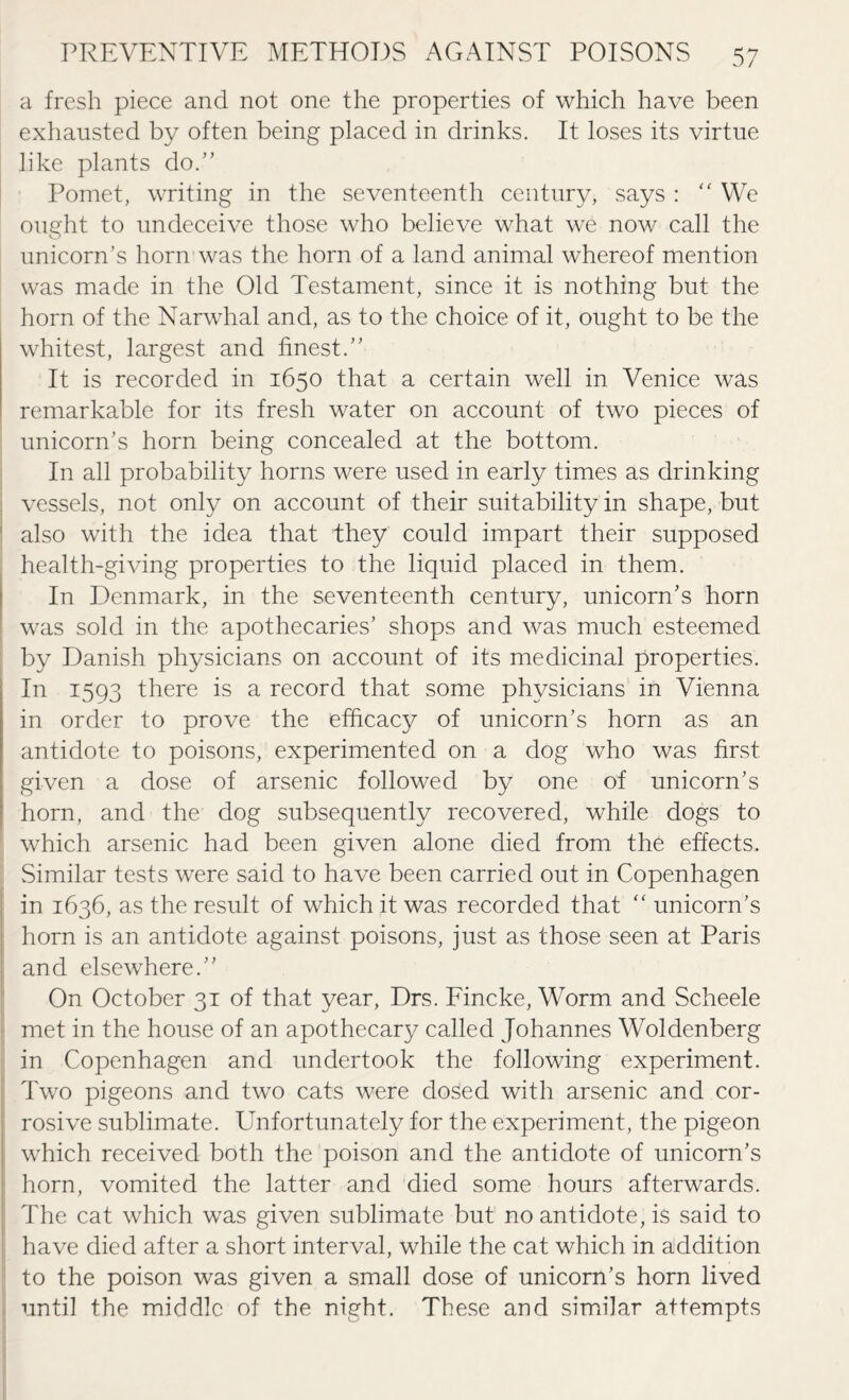 a fresh piece and not one the properties of which have been exhausted by often being placed in drinks. It loses its virtue like plants do.” Pomet, writing in the seventeenth century, says : “ We ought to undeceive those who believe what we now call the unicorn’s horn was the horn of a land animal whereof mention was made in the Old Testament, since it is nothing but the horn of the Narwhal and, as to the choice of it, ought to be the whitest, largest and finest.” It is recorded in 1650 that a certain well in Venice was remarkable for its fresh water on account of two pieces of unicorn’s horn being concealed at the bottom. In all probability horns were used in early times as drinking vessels, not only on account of their suitability in shape, but also with the idea that they could impart their supposed health-giving properties to the liquid placed in them. In Denmark, in the seventeenth century, unicorn’s horn was sold in the apothecaries’ shops and was much esteemed by Danish physicians on account of its medicinal properties. In 1593 there is a record that some physicians in Vienna in order to prove the efficacy of unicorn’s horn as an antidote to poisons, experimented on a dog who was first given a dose of arsenic followed by one of unicorn’s horn, and the dog subsequently recovered, while dogs to which arsenic had been given alone died from the effects. Similar tests were said to have been carried out in Copenhagen in 1636, as the result of which it was recorded that “ unicorn’s horn is an antidote against poisons, just as those seen at Paris and elsewhere.” On October 31 of that year, Drs. Fincke, Worm and Scheele met in the house of an apothecary called Johannes Woldenberg in Copenhagen and undertook the following experiment. Two pigeons and two cats were dosed with arsenic and cor¬ rosive sublimate. Unfortunately for the experiment, the pigeon which received both the poison and the antidote of unicorn’s horn, vomited the latter and died some hours afterwards. The cat which was given sublimate but no antidote, is said to have died after a short interval, while the cat which in addition to the poison was given a small dose of unicorn’s horn lived until the middle of the night. These and similar attempts