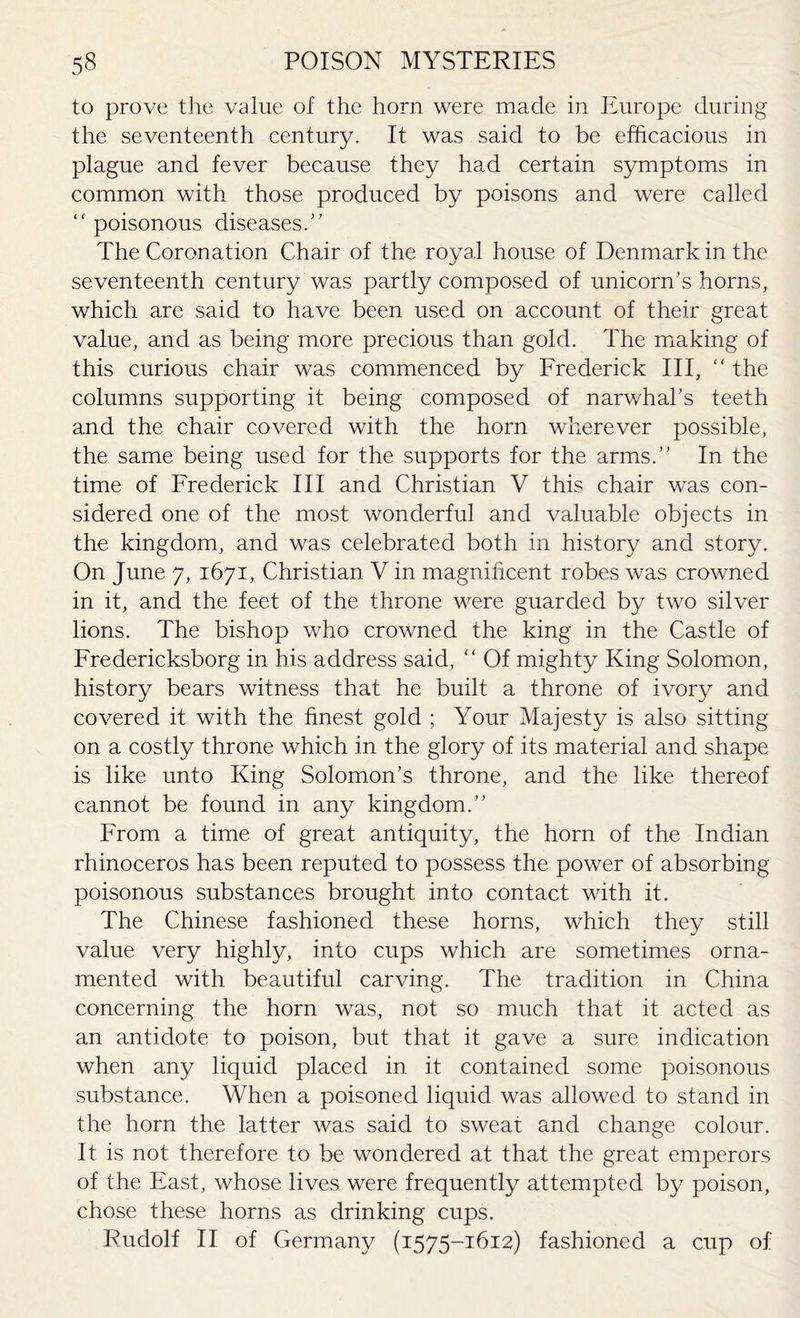 to prove the value of the horn were made in Europe during the seventeenth century. It was said to be efficacious in plague and fever because they had certain symptoms in common with those produced by poisons and were called “ poisonous diseases/’ The Coronation Chair of the royal house of Denmark in the seventeenth century was partly composed of unicorn’s horns, which are said to have been used on account of their great value, and as being more precious than gold. The making of this curious chair was commenced by Frederick III, “ the columns supporting it being composed of narwhal’s teeth and the chair covered with the horn wherever possible, the same being used for the supports for the arms.” In the time of Frederick III and Christian V this chair was con¬ sidered one of the most wonderful and valuable objects in the kingdom, and was celebrated both in history and story. On June 7, 1671, Christian V in magnificent robes was crowned in it, and the feet of the throne were guarded by two silver lions. The bishop who crowned the king in the Castle of Fredericksborg in his address said, f‘ Of mighty King Solomon, history bears witness that he built a throne of ivory and covered it with the finest gold ; Your Majesty is also sitting on a costly throne which in the glory of its material and shape is like unto King Solomon’s throne, and the like thereof cannot be found in any kingdom.” From a time of great antiquity, the horn of the Indian rhinoceros has been reputed to possess the power of absorbing poisonous substances brought into contact with it. The Chinese fashioned these horns, which they still value very highly, into cups which are sometimes orna¬ mented with beautiful carving. The tradition in China concerning the horn was, not so much that it acted as an antidote to poison, but that it gave a sure indication when any liquid placed in it contained some poisonous substance. When a poisoned liquid was allowed to stand in the horn the latter was said to sweat and change colour. It is not therefore to be wondered at that the great emperors of the East, whose lives were frequently attempted by poison, chose these horns as drinking cups. Rudolf II of Germany (1575-1612) fashioned a cup of