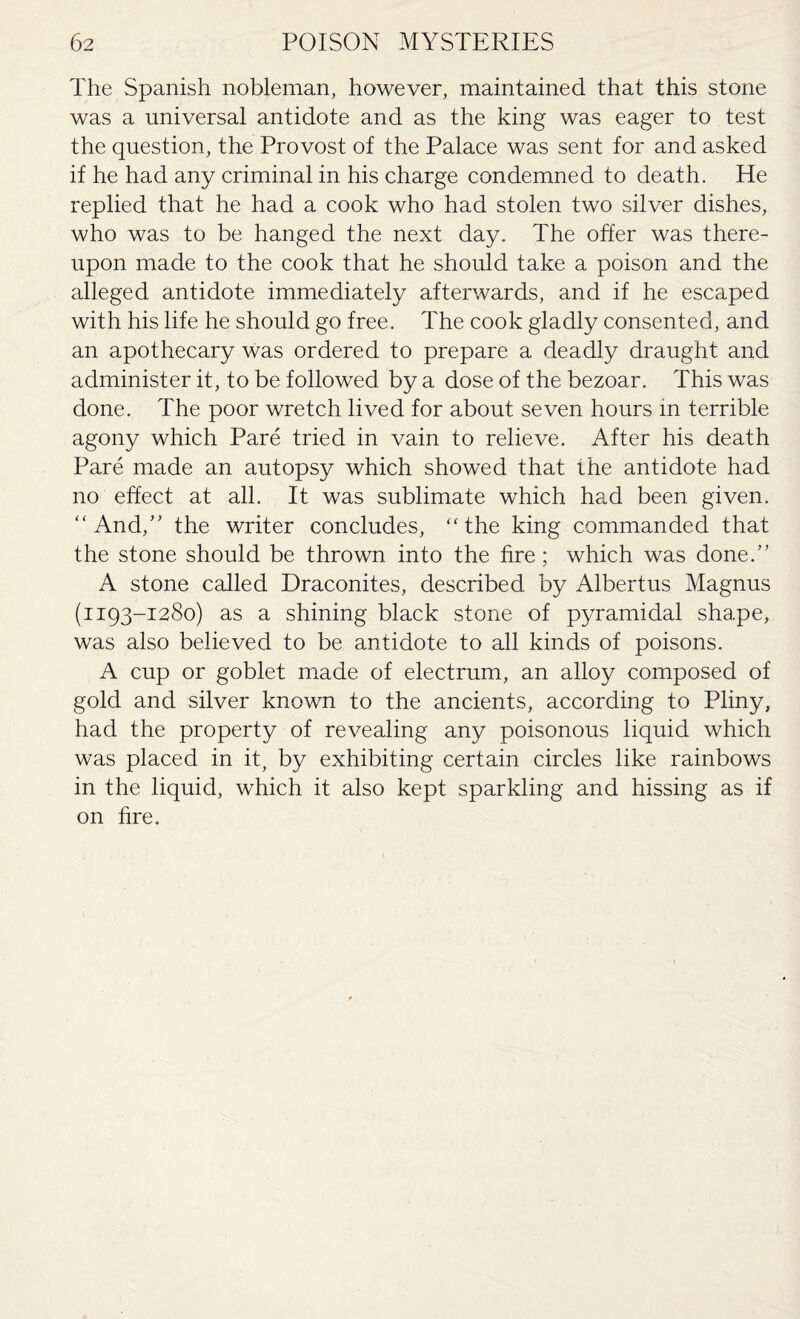 The Spanish nobleman, however, maintained that this stone was a universal antidote and as the king was eager to test the question, the Provost of the Palace was sent for and asked if he had any criminal in his charge condemned to death. He replied that he had a cook who had stolen two silver dishes, who was to be hanged the next day. The offer was there¬ upon made to the cook that he should take a poison and the alleged antidote immediately afterwards, and if he escaped with his life he should go free. The cook gladly consented, and an apothecary was ordered to prepare a deadly draught and administer it, to be followed by a dose of the bezoar. This was done. The poor wretch lived for about seven hours in terrible agony which Pare tried in vain to relieve. After his death Pare made an autopsy which showed that the antidote had no effect at all. It was sublimate which had been given. “ And,” the writer concludes, “the king commanded that the stone should be thrown into the fire; which was done.” A stone called Draconites, described by Albertus Magnus (1193-1280) as a shining black stone of pyramidal shape, was also believed to be antidote to all kinds of poisons. A cup or goblet made of electrum, an alloy composed of gold and silver known to the ancients, according to Pliny, had the property of revealing any poisonous liquid which was placed in it, by exhibiting certain circles like rainbows in the liquid, which it also kept sparkling and hissing as if on fire.