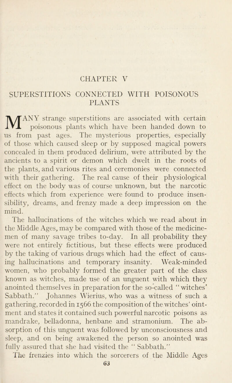 CHAPTER V SUPERSTITIONS CONNECTED WITH POISONOUS PLANTS MANY strange superstitions are associated with certain poisonous plants which have been handed down to us from past ages. The mysterious properties, especially of those which caused sleep or by supposed magical powers concealed in them produced delirium, were attributed by the ancients to a spirit or demon which dwelt in the roots of the plants, and various rites and ceremonies were connected with their gathering. The real cause of their physiological effect on the body was of course unknown, but the narcotic effects which from experience were found to produce insen¬ sibility, dreams, and frenzy made a deep impression on the mind. The hallucinations of the witches which we read about in the Middle Ages, may be compared with those of the medicine¬ men of many savage tribes to-day. In all probability they were not entirely fictitious, but these effects were produced by the taking of various drugs which had the effect of caus¬ ing hallucinations and temporary insanity. Weak-minded women, who probably formed the greater part of the class known as witches, made use of an unguent with which they anointed themselves in preparation for the so-called “witches’ Sabbath. Johannes Wierius, who was a witness of such a gathering, recorded in 1566 the composition of the witches’ oint¬ ment and states it contained such powerful narcotic poisons as mandrake, belladonna, henbane and stramonium. The ab¬ sorption of this unguent was followed by unconsciousness and sleep, and on being awakened the person so anointed was fully assured that she had visited the “ Sabbath. The frenzies into which the sorcerers of the Middle Ages