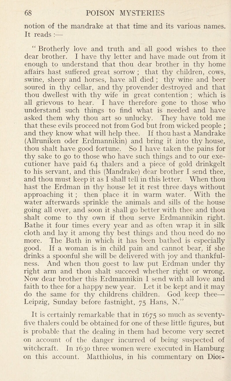 notion of the mandrake at that time and its various names. It reads :— “ Brotherly love and truth and all good wishes to thee dear brother. I have thy letter and have made out from it enough to understand that thou dear brother in thy home affairs hast suffered great sorrow ; that thy children, cows, swine, sheep and horses, have all died ; thy wine and beer soured in thy cellar, and thy provender destroyed and that thou dwellest with thy wife in great contention ; which is all grievous to hear. I have therefore gone to those who understand such things to find what is needed and have asked them why thou art so unlucky. They have told me that these evils proceed not from God but from wicked people ; and they know what will help thee. If thou hast a Mandrake (Allruniken oder Erdmannikin) and bring it into thy house, thou shalt have good fortune. So I have taken the pains for thy sake to go to those who have such things and to our exe¬ cutioner have paid 64 thalers and a piece of gold drinkgelt to his servant, and this (Mandrake) dear brother I send thee, and thou must keep it as I shall tell in this letter. When thou hast the Erdman in thy house let it rest three days without approaching it ; then place it in warm water. With the water afterwards sprinkle the animals and sills of the house going all over, and soon it shall go better with thee and thou shalt come to thy own if thou serve Erdmannikin right. Bathe it four times every year and as often wrap it in silk cloth and lay it among thy best things and thou need do no more. The Bath in which it has been bathed is especially good. If a woman is in child pain and cannot bear, if she drinks a spoonful she will be delivered with joy and thankful¬ ness. And when thou goest to law put Erdman under thy right arm and thou shalt succeed whether right or wrong. Now dear brother this Erdmannikin I send with all love and faith to thee for a happy new year. Let it be kept and it may do the same for thy childrens children. God keep thee— Leipzig, Sunday before fastnight, 75 Hans, NY It is certainly remarkable that in 1675 so much as seventy- five thalers could be obtained for one of these little figures, but is probable that the dealing in them had become very secret on account of the danger incurred of being suspected of witchcraft. In 1630 three women were executed in Hamburg on this account. Matthiolus, in his commentary on Dios-