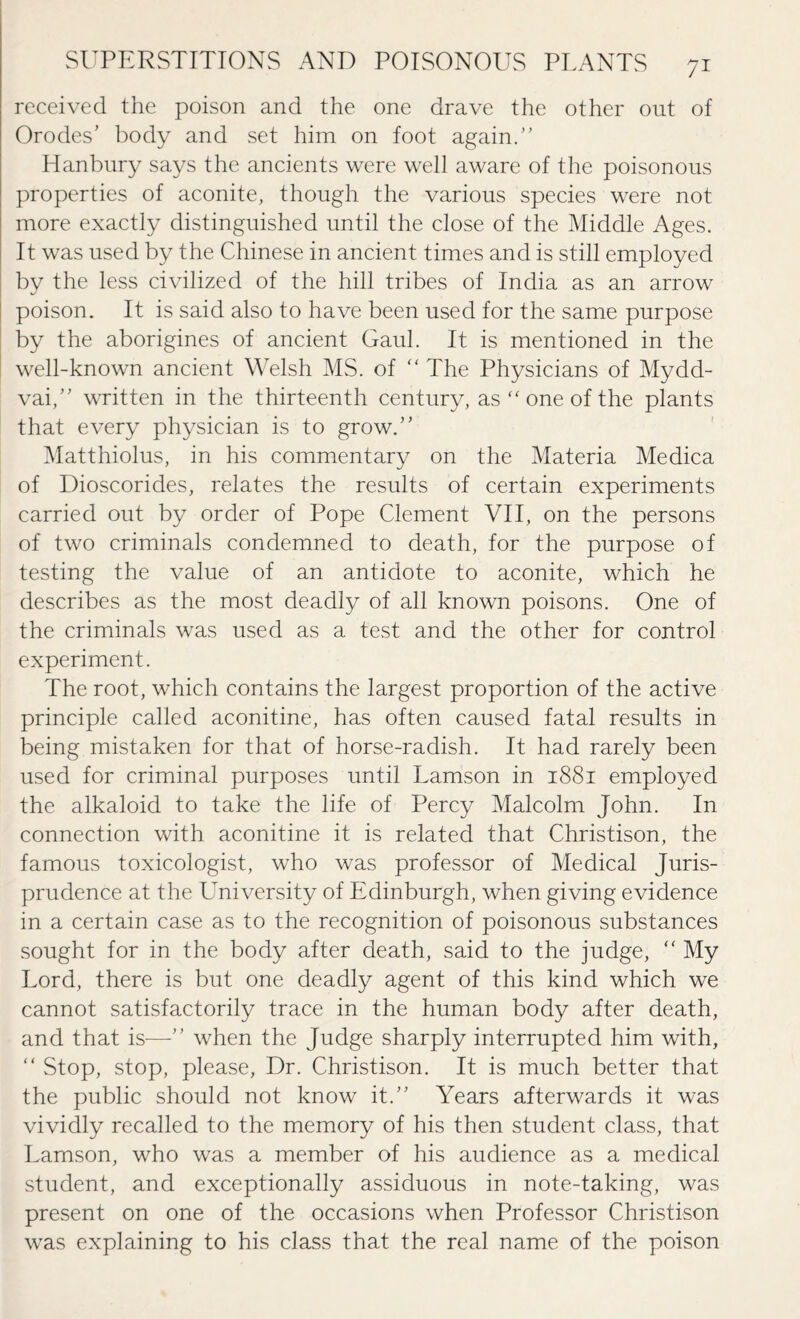 received the poison and the one drave the other out of Orodes' body and set him on foot again.” Hanbury says the ancients were well aware of the poisonous properties of aconite, though the various species were not more exactly distinguished until the close of the Middle Ages. It was used by the Chinese in ancient times and is still employed bv the less civilized of the hill tribes of India as an arrow j poison. It is said also to have been used for the same purpose by the aborigines of ancient Gaul. It is mentioned in the well-known ancient Welsh MS. of “ The Physicians of Mydd- vai,” written in the thirteenth century, as “ one of the plants that every physician is to grow.” Matthiolus, in his commentary on the Materia Medica of Dioscorides, relates the results of certain experiments carried out by order of Pope Clement VII, on the persons of two criminals condemned to death, for the purpose of testing the value of an antidote to aconite, which he describes as the most deadly of all known poisons. One of the criminals was used as a test and the other for control experiment. The root, which contains the largest proportion of the active principle called aconitine, has often caused fatal results in being mistaken for that of horse-radish. It had rarely been used for criminal purposes until Lamson in 1881 employed the alkaloid to take the life of Percy Malcolm John. In connection with aconitine it is related that Christison, the famous toxicologist, who was professor of Medical Juris¬ prudence at the University of Edinburgh, when giving evidence in a certain case as to the recognition of poisonous substances sought for in the body after death, said to the judge, “ My Lord, there is but one deadly agent of this kind which we cannot satisfactorily trace in the human body after death, and that is—” when the Judge sharply interrupted him with,  Stop, stop, please, Dr. Christison. It is much better that the public should not know it.” Years afterwards it was vividly recalled to the memory of his then student class, that Lamson, who was a member of his audience as a medical student, and exceptionally assiduous in note-taking, was present on one of the occasions when Professor Christison was explaining to his class that the real name of the poison