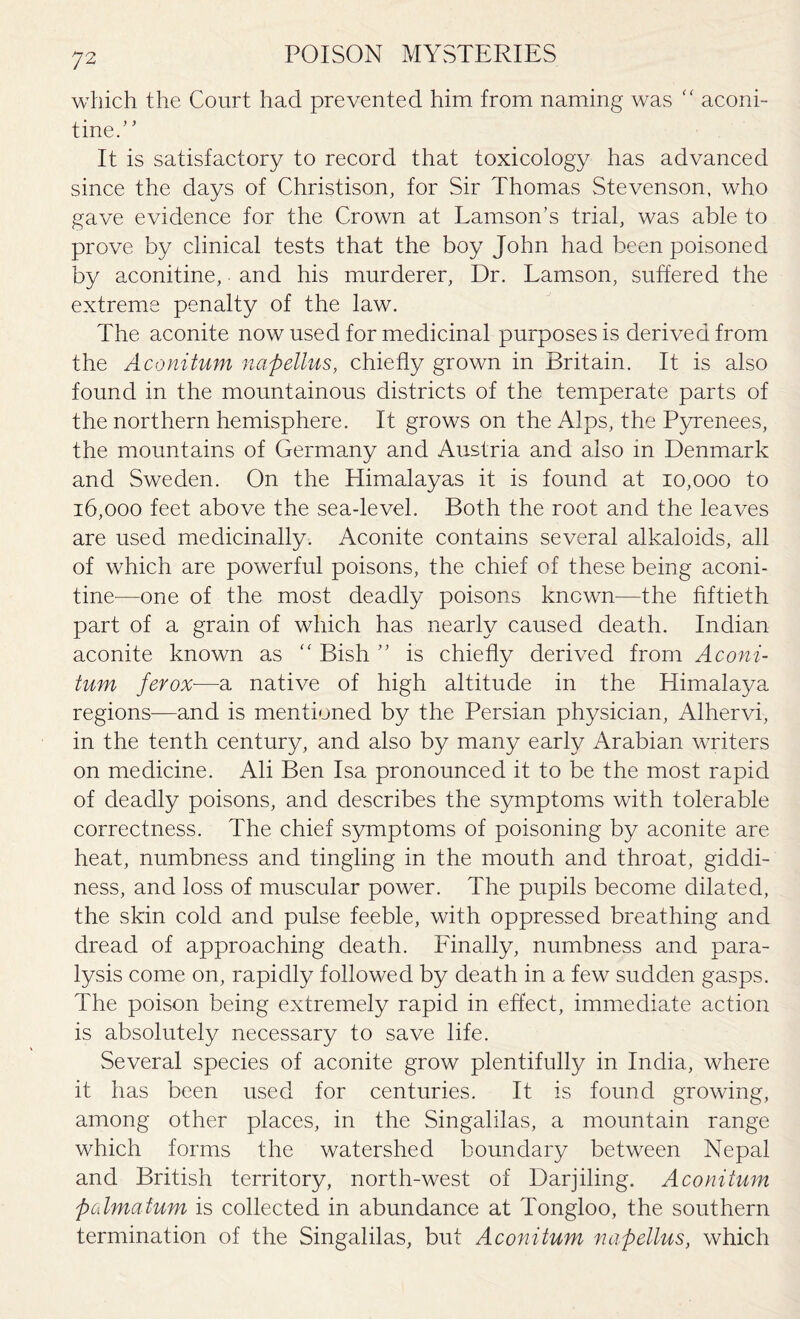 which the Court had prevented him from naming was “ aconi¬ tine.” It is satisfactory to record that toxicology has advanced since the days of Christison, for Sir Thomas Stevenson, who gave evidence for the Crown at Lamson’s trial, was able to prove by clinical tests that the boy John had been poisoned by aconitine, and his murderer, Dr. Lamson, suffered the extreme penalty of the law. The aconite now used for medicinal purposes is derived from the Aconitum napellus, chiefly grown in Britain. It is also found in the mountainous districts of the temperate parts of the northern hemisphere. It grows on the Alps, the Pyrenees, the mountains of Germany and Austria and also in Denmark and Sweden. On the Himalayas it is found at 10,000 to 16,000 feet above the seadevel. Both the root and the leaves are used medicinally. Aconite contains several alkaloids, all of which are powerful poisons, the chief of these being aconi¬ tine'—one of the most deadly poisons known—the fiftieth part of a grain of which has nearly caused death. Indian aconite known as “ Bish ” is chiefly derived from Aconi¬ tum ferox■—a native of high altitude in the Himalaya regions—and is mentioned by the Persian physician, Alhervi, in the tenth century, and also by many early Arabian writers on medicine. Ali Ben Isa pronounced it to be the most rapid of deadly poisons, and describes the symptoms with tolerable correctness. The chief symptoms of poisoning by aconite are heat, numbness and tingling in the mouth and throat, giddi¬ ness, and loss of muscular power. The pupils become dilated, the skin cold and pulse feeble, with oppressed breathing and dread of approaching death. Finally, numbness and para¬ lysis come on, rapidly followed by death in a few sudden gasps. The poison being extremely rapid in effect, immediate action is absolutely necessary to save life. Several species of aconite grow plentifully in India, where it has been used for centuries. It is found growing, among other places, in the Singalilas, a mountain range which forms the watershed boundary between Nepal and British territory, north-west of Darjiling. Aconitum pcdmafum is collected in abundance at Tongloo, the southern termination of the Singalilas, but Aconitum napellus, which