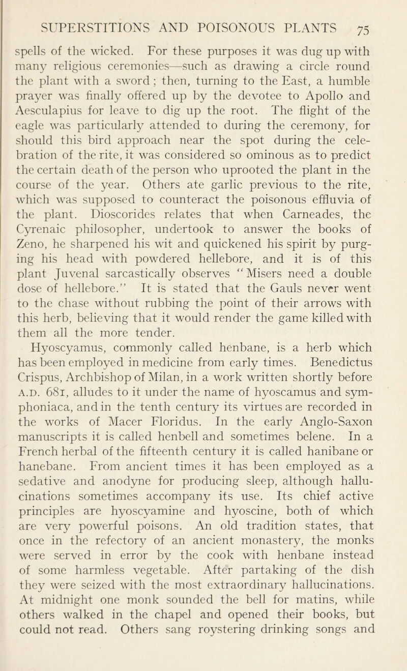 spells of the wicked. For these purposes it was dug up with many religious ceremonies—such as drawing a circle round the plant with a sword; then, turning to the East, a humble prayer was finally offered up by the devotee to Apollo and Aesculapius for leave to dig up the root. The flight of the eagle was particularly attended to during the ceremony, for should this bird approach near the spot during the cele¬ bration of the rite, it was considered so ominous as to predict the certain death of the person who uprooted the plant in the course of the year. Others ate garlic previous to the rite, which was supposed to counteract the poisonous effluvia of the plant. Dioscorides relates that when Carneades, the Cyrenaic philosopher, undertook to answer the books of Zeno, he sharpened his wit and quickened his spirit by purg¬ ing his head with powdered hellebore, and it is of this plant Juvenal sarcastically observes Misers need a double dose of hellebore.'' It is stated that the Gauls never went to the chase without rubbing the point of their arrows with this herb, believing that it would render the game killed with them all the more tender. Hyoscyamus, commonly called henbane, is a herb which has been employed in medicine from early times. Benedictus Crispus, Archbishop of Milan, in a work written shortly before a.d. 681, alludes to it under the name of hyoscamus and sym- phoniaca, and in the tenth century its virtues are recorded in the works of Macer Floridus. In the early Anglo-Saxon manuscripts it is called henbell and sometimes belene. In a French herbal of the fifteenth century it is called hanibane or hanebane. From ancient times it has been employed as a sedative and anodyne for producing sleep, although hallu¬ cinations sometimes accompany its use. Its chief active principles are hyoscyamine and hyoscine, both of which are very powerful poisons. An old tradition states, that once in the refectory of an ancient monastery, the monks were served in error by the cook with henbane instead of some harmless vegetable. After partaking of the dish they were seized with the most extraordinary hallucinations. At midnight one monk sounded the bell for matins, while others walked in the chapel and opened their books, but could not read. Others sang roystering drinking songs and