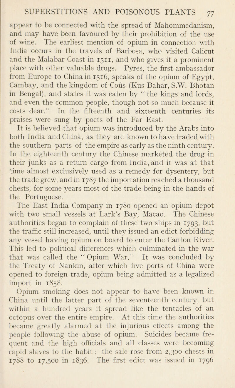appear to be connected with the spread of Mahommedanism, and may have been favoured by their prohibition of the use of wine. The earliest mention of opium in connection with India occurs in the travels of Barbosa, who visited Calicut and the Malabar Coast in 1511, and who gives it a prominent place with other valuable drugs. Pyres, the first ambassador from Europe to China in 1516, speaks of the opium of Egypt, Cambay, and the kingdom of Cous (Kus Bahar, S.W. Bhotan in Bengal), and states it was eaten by “ the kings and lords, and even the common people, though not so much because it costs dear.” In the fifteenth and sixteenth centuries its praises were sung by poets of the Far East. It is believed that opium was introduced by the Arabs into both India and China, as they are known to have traded with the southern parts of the empire as early as the ninth century. In the eighteenth century the Chinese marketed the drug in their junks as a return cargo from India, and it was at that time almost exclusively used as a remedy for dysentery, but the trade grew, and in 1787 the importation reached a thousand chests, for some years most of the trade being in the hands of the Portuguese. The East India Company in 1780 opened an opium depot with two small vessels at Lark’s Bay, Macao. The Chinese authorities began to complain of these two ships in 1793, but the traffic still increased, until they issued an edict forbidding any vessel having opium on board to enter the Canton River. This led to political differences which culminated in the war that was called the “ Opium War.” It was concluded by the Treaty of Nankin, after which five ports of China were opened to foreign trade, opium being admitted as a legalized import in 1858. Opium smoking does not appear to have been known in China until the latter part of the seventeenth century, but within a hundred years it spread like the tentacles of an octopus over the entire empire. At this time the authorities became greatly alarmed at the injurious effects among the people following the abuse of opium. Suicides became fre¬ quent and the high officials and all classes were becoming rapid slaves to the habit ; the sale rose from 2,300 chests in 1788 to 17,500 in 1836. The first edict was issued in 1796
