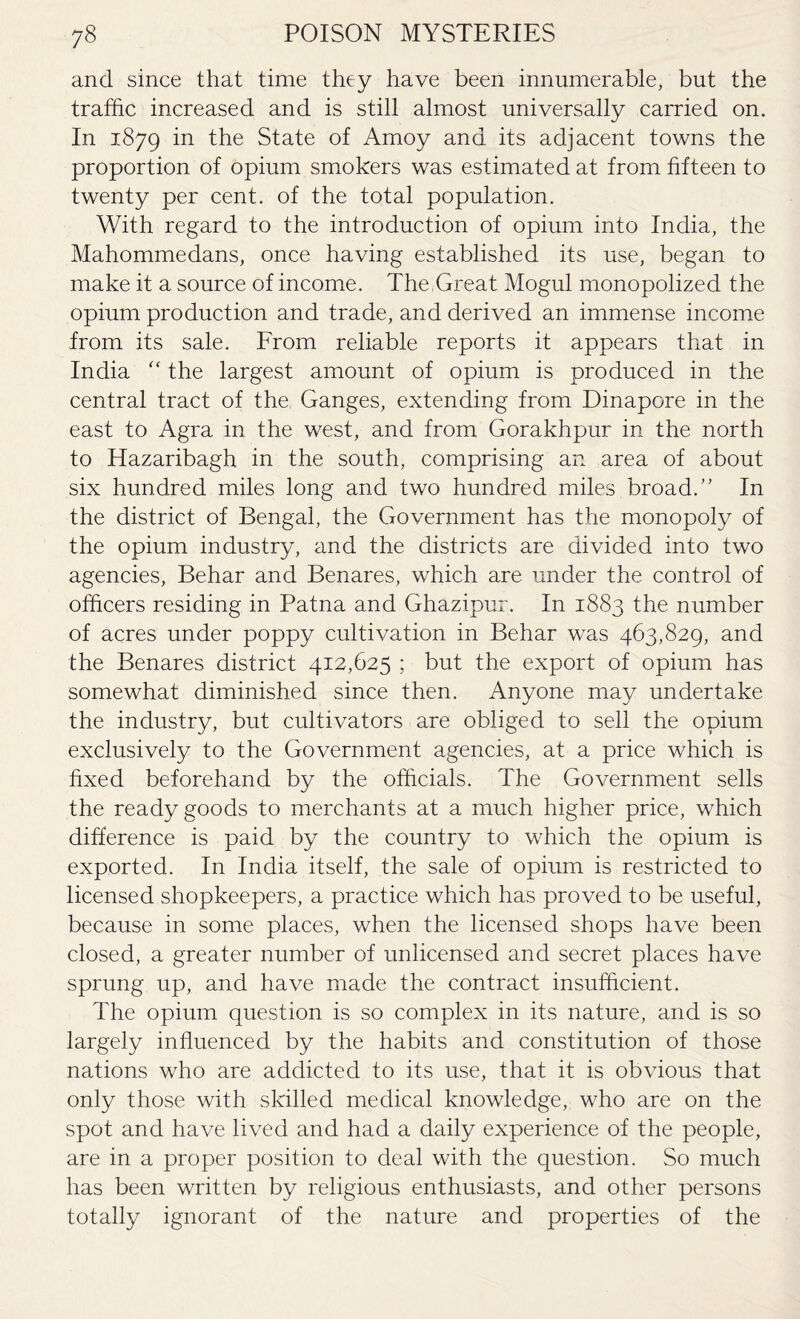 and since that time they have been innumerable, but the traffic increased and is still almost universally carried on. In 1879 in the State of Amoy and its adjacent towns the proportion of opium smokers was estimated at from fifteen to twenty per cent, of the total population. With regard to the introduction of opium into India, the Mahommedans, once having established its use, began to make it a source of income. The Great Mogul monopolized the opium production and trade, and derived an immense income from its sale. From reliable reports it appears that in India “ the largest amount of opium is produced in the central tract of the Ganges, extending from Dinapore in the east to Agra in the west, and from Gorakhpur in the north to Hazaribagh in the south, comprising an area of about six hundred miles long and two hundred miles broad.” In the district of Bengal, the Government has the monopoly of the opium industry, and the districts are divided into two agencies, Behar and Benares, which are under the control of officers residing in Patna and Ghazipur. In 1883 the number of acres under poppy cultivation in Behar was 463,829, and the Benares district 412,625 ; but the export of opium has somewhat diminished since then. Anyone may undertake the industry, but cultivators are obliged to sell the opium exclusively to the Government agencies, at a price which is fixed beforehand by the officials. The Government sells the ready goods to merchants at a much higher price, which difference is paid by the country to which the opium is exported. In India itself, the sale of opium is restricted to licensed shopkeepers, a practice which has proved to be useful, because in some places, when the licensed shops have been closed, a greater number of unlicensed and secret places have sprung up, and have made the contract insufficient. The opium question is so complex in its nature, and is so largely influenced by the habits and constitution of those nations who are addicted to its use, that it is obvious that only those with skilled medical knowledge, who are on the spot and have lived and had a daily experience of the people, are in a proper position to deal with the question. So much has been written by religious enthusiasts, and other persons totally ignorant of the nature and properties of the