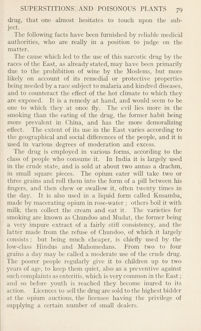 drug, that one almost hesitates to touch upon the sub¬ ject. The following facts have been furnished by reliable medical authorities, who are really in a position to judge on the matter. The cause which led to the use of this narcotic drug by the races of the East, as already stated, may have been primarily due to the prohibition of wine by the Moslems, but more likely on account of its remedial or protective properties being needed by a race subject to malaria and kindred diseases, and to counteract the effect of the hot climate to which they are exposed. It is a remedy at hand, and would seem to be one to which they at once fly. The evil lies more in the smoking than the eating of the drug, the former habit being more prevalent in China, and has the more demoralizing effect. The extent of its use in the East varies according to the geographical and social differences of the people, and it is used in various degrees of moderation and excess. The drug is employed in various forms, according to the class of people who consume it. In India it is largely used in the crude state, and is sold at about two annas a drachm, in small square pieces. The opium eater will take two or three grains and roll them into the form of a pill between his fingers, and then chew or swallow it, often twenty times in the day. It is also used in a liquid form called Kusamba, made by macerating opium in rose-water ; others boil it with milk, then collect the cream and eat it. The varieties for smoking are known as Chundoo and Mudat, the former being a very impure extract of a fairly stiff consistency, and the latter made from the refuse of Chundoo, of which it largely consists ; but being much cheaper, is chiefly used by the low-class Hindus and Mahomedans. Erom two to four grains a day may be called a moderate use of the crude drug. The poorer people regularly give it to children up to two years of age, to keep them quiet, also as a preventive against such complaints as enteritis, which is very common in the East; and so before youth is reached they become inured to its action. Licences to sell the drug are sold to the highest bidder at the opium auctions, the licensee having the privilege of supplying a certain number of small dealers.