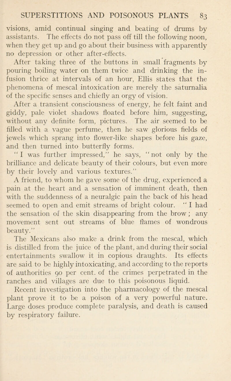 visions, amid continual singing and beating of drums by assistants. The effects do not pass off till the following noon, when they get up and go about their business with apparently no depression or other after-effects. After taking three of the buttons in small fragments by pouring boiling water on them twice and drinking the in¬ fusion thrice at intervals of an hour, Ellis states that the phenomena of mescal intoxication are merely the saturnalia of the specific senses and chiefly an orgy of vision. After a transient consciousness of energy, he felt faint and giddy, pale violet shadows floated before him, suggesting, without any definite form, pictures. The air seemed to be filled with a vague perfume, then he saw glorious fields of jewels which sprang into flower-like shapes before his gaze, and then turned into butterfly forms. I was further impressed/' he says, not only by the brilliance and delicate beauty of their colours, but even more by their lovely and various textures.” A friend, to whom he gave some of the drug, experienced a pain at the heart and a sensation of imminent death, then with the suddenness of a neuralgic pain the back of his head seemed to open and emit streams of bright colour. “ I had the sensation of the skin disappearing from the brow; any movement sent out streams of blue flames of wondrous beauty.” The Mexicans also make a drink from the mescal, which is distilled from the juice of the plant, and during their social entertainments swallow it in copious draughts. Its effects are said to be highly intoxicating, and according to the reports of authorities 90 per cent, of the crimes perpetrated in the ranches and villages are due to this poisonous liquid. Recent investigation into the pharmacology of the mescal plant prove it to be a poison of a very powerful nature. Large doses produce complete paralysis, and death is caused by respiratory failure.
