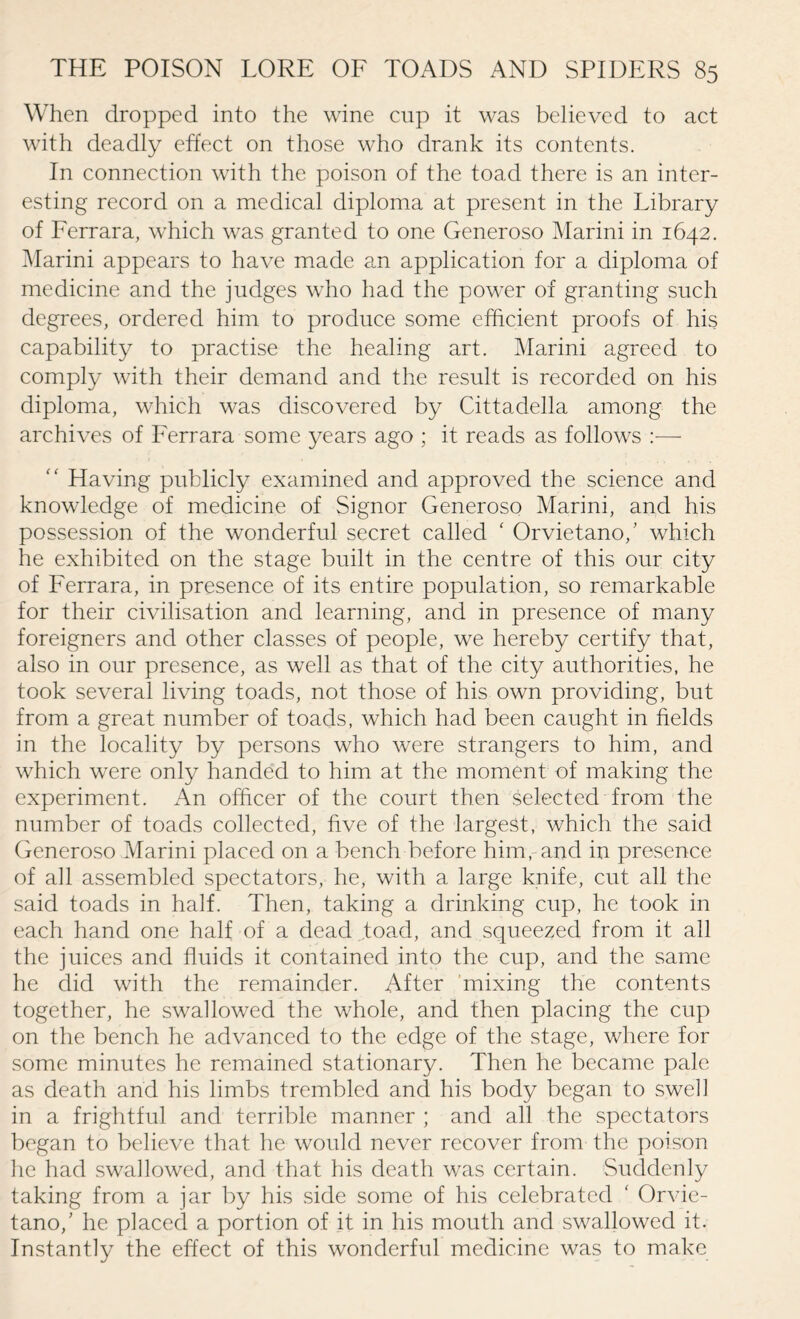 When dropped into the wine cup it was believed to act with deadly effect on those who drank its contents. In connection with the poison of the toad there is an inter¬ esting record on a medical diploma at present in the Library of Ferrara, which was granted to one Generoso Marini in 1642. Marini appears to have made an application for a diploma of medicine and the judges who had the power of granting such degrees, ordered him to produce some efficient proofs of his capability to practise the healing art. Marini agreed to comply with their demand and the result is recorded on his diploma, which was discovered by Cittadella among the archives of Ferrara some years ago ; it reads as follows :—  Having publicly examined and approved the science and knowledge of medicine of Signor Generoso Marini, and his possession of the wonderful secret called ‘ Orvietano/ which he exhibited on the stage built in the centre of this our city of Ferrara, in presence of its entire population, so remarkable for their civilisation and learning, and in presence of many foreigners and other classes of people, we hereby certify that, also in our presence, as well as that of the city authorities, he took several living toads, not those of his own providing, but from a great number of toads, which had been caught in fields in the locality by persons who were strangers to him, and which were only handed to him at the moment of making the experiment. An officer of the court then selected from the number of toads collected, five of the largest, which the said Generoso Marini placed on a bench before him, and in presence of all assembled spectators, he, with a large knife, cut all the said toads in half. Then, taking a drinking cup, he took in each hand one half of a dead .toad, and squeezed from it all the juices and fluids it contained into the cup, and the same he did with the remainder. After mixing the contents together, he swallowed the whole, and then placing the cup on the bench he advanced to the edge of the stage, where for some minutes he remained stationary. Then he became pale as death and his limbs trembled and his body began to swell in a frightful and terrible manner ; and all the spectators began to believe that he would never recover from the poison he had swallowed, and that his death was certain. Suddenly taking from a jar by his side some of his celebrated ‘ Orvie¬ tano/ he placed a portion of it in his mouth and swallowed it. Instantly the effect of this wonderful medicine was to make