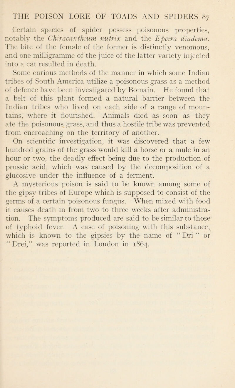 Certain species of spider possess poisonous properties, notably the Chiracanthium nutrix and the Efteira diadema. The bite of the female of the former is distinctly venomous, and one milligramme of the juice of the latter variety injected into a cat resulted in death. Some curious methods of the manner in which some Indian tribes of South America utilize a poisonous grass as a method of defence have been investigated by Bomain. He found that a belt of this plant formed a natural barrier between the Indian tribes who lived on each side of a range of moun¬ tains, where it flourished. Animals died as soon as they ate the poisonous grass, and thus a hostile tribe was prevented from encroaching on the territory of another. On scientific investigation, it was discovered that a few hundred grains of the grass would kill a horse or a mule in an hour or two, the deadly effect being due to the production of prussic acid, which was caused by the decomposition of a glucosive under the influence of a ferment. A mysterious poison is said to be known among some of the gipsy tribes of Europe which is supposed to consist of the germs of a certain poisonous fungus. When mixed with food it causes death in from two to three weeks after administra¬ tion. The symptoms produced are said to be similar to those of typhoid fever. A case of poisoning with this substance, which is known to the gipsies by the name of “ Dri ” or “ Drey” was reported in London in 1864.