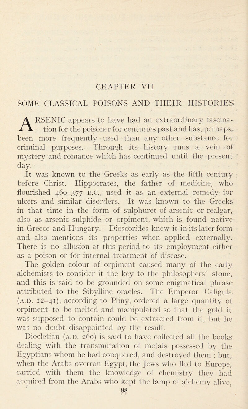 SOME CLASSICAL POISONS AND THEIR HISTORIES ARSENIC appears to have had an extraordinary fascina¬ tion for the poisoner for centuries past and has, perhaps* been more frequently used than any other substance for criminal purposes. Through its history runs a vein of mystery and romance which has continued until the present day. It was known to the Greeks as early as the fifth century before Christ. Hippocrates, the father of medicine, who flourished 460-377 B.C., used it as an external remedy for ulcers and similar disorders. It was known to the Greeks in that time in the form of sulphuret of arsenic or realgar, also as arsenic sulphide or crpiment, which is found native in Greece and Hungary. Dioscorides knew it in its later form and also mentions its properties when applied externally. There is no allusion at this period to its employment either as a poison or for internal treatment of d;sease. The golden colour of orpiment caused many of the early alchemists to consider it the key to the philosophers’ stone, and this is said to be grounded on some enigmadical phrase- attributed to the Sibylline oracles. The Emperor Caligula (a.d. 12-41), according to Pliny, ordered a large quantity of orpiment to be melted and manipulated so that the gold it was supposed to contain could be extracted from it, but he was no doubt disappointed by the result. Diocletian (a.d. 260) is said to have collected all the books dealing with the transmutation of metals possessed by the Egyptians whom he had conquered, and destroyed them ; but, when the Arabs overran Egypt, the jews who fled to Europe, carried with them the knowledge of chemistry thc}7 had acquired from the Arabs who kept the lamp of alchemy alive,