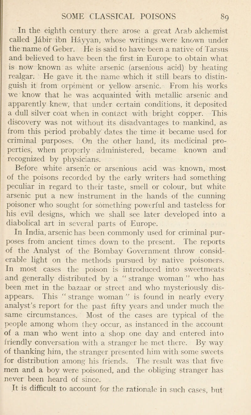 In the eighth century there arose a great Arab alchemist called Jabir ibn Hayyan, whose writings were known under the name of Geber. He is said to have been a native of Tarsus and believed to have been the first in Europe to obtain what is now known as white arsenic (arsenious acid) by heating realgar. He gave it the name which it still bears to distin¬ guish it from orpiment or yellow arsenic. From his works we know that he was acquainted with metallic arsenic and apparently knew, that under certain conditions, it deposited a dull silver coat when in contact with bright copper. This discovery was not without its disadvantages to mankind, as from this period probably dates the time it became used for criminal purposes. On the other hand, its medicinal pro¬ perties, when properly administered, became known and recognized by physicians. Before white arsenic or arsenious acid was known, most of the poisons recorded by the early writers had something peculiar in regard to their taste, smell or colour, but white arsenic put a new instrument in the hands of the cunning poisoner who sought for something powerful and tasteless for his evil designs, which we shall see later developed into a diabolical art in several parts of Europe. In India, arsenic has been commonly used for criminal pur¬ poses from ancient times down to the present. The reports of the Analyst of the Bombay Government throw consid¬ erable light on the methods pursued by native poisoners. In most cases the poison is introduced into sweetmeats and generally distributed by a “ strange woman ” who has been met in the bazaar or street and who mysteriously dis¬ appears. This ” strange woman ” is found in nearly every analyst's report for the past fifty years and under much the same circumstances. Most of the cases are typical of the people among whom (hey occur, as instanced in the account of a man who went into a shop one day and entered into friendly conversation with a stranger he met there. By way of thanking him, the stranger presented him with some sweets for distribution among his friends. The result was that five men and a boy were poisoned, and the obliging stranger has never been heard of since. It is difficult to account for the rationale in such cases, but
