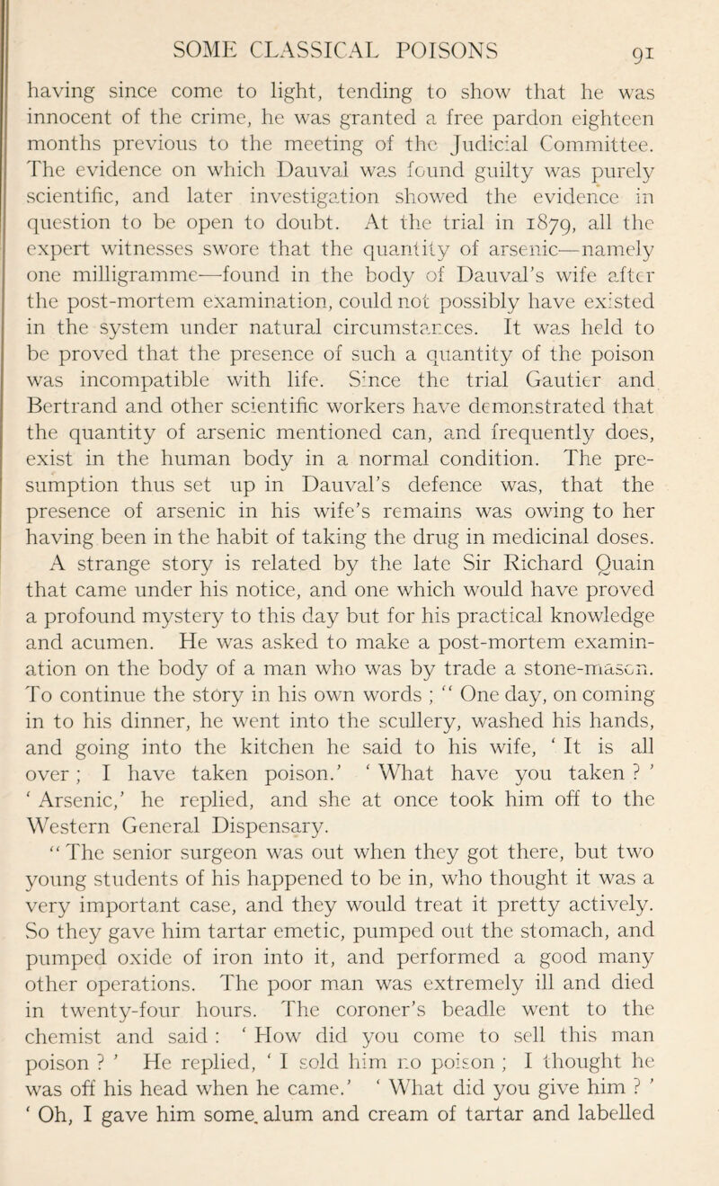 having since come to light, tending to show that he was innocent of the crime, he was granted a free pardon eighteen months previous to the meeting of the Judicial Committee. The evidence on which Dauvai was found guilty was purely scientific, and later investigation showed the evidence in question to be open to doubt. At the trial in 1879, ^1C expert witnesses swore that the quantity of arsenic—namely one milligramme—found in the body of DauvaTs wife after the post-mortem examination, could not possibly have existed in the system under natural circumstances. It was held to be proved that the presence of such a quantity of the poison was incompatible with life. Since the trial Gautier and Bertrand and other scientific workers have demonstrated that the quantity of arsenic mentioned can, and frequently does, exist in the human body in a normal condition. The pre¬ sumption thus set up in Dauval’s defence was, that the presence of arsenic in his wife’s remains was owing to her having been in the habit of taking the drug in medicinal doses. A strange story is related by the late Sir Richard Quain that came under his notice, and one which would have proved a profound mystery to this day but for his practical knowledge and acumen. He was asked to make a post-mortem examin¬ ation on the body of a man who was by trade a stone-mason. To continue the story in his own words ; “ One day, on coming in to his dinner, he went into the scullery, washed his hands, and going into the kitchen he said to his wife, ‘ It is all over; I have taken poison.’ ‘ What have you taken ? ‘ Arsenic,’ he replied, and she at once took him off to the Western General Dispensary. “The senior surgeon was out when they got there, but two young students of his happened to be in, who thought it was a very important case, and they would treat it pretty actively. So they gave him tartar emetic, pumped out the stomach, and pumped oxide of iron into it, and performed a good many other operations. The poor man was extremely ill and died in twenty-four hours. The coroner’s beadle went to the chemist and said : ‘ How did you come to sell this man poison ? ’ He replied, ‘ I sold him no poison ; I thought he was off his head when he came.’ ‘ What did you give him ? ‘ Oh, I gave him some, alum and cream of tartar and labelled