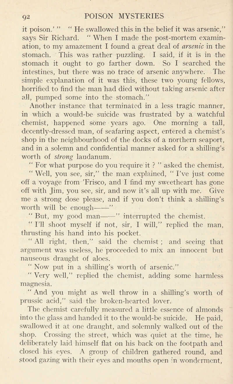 it poison/ ” “ He swallowed this in the belief it was arsenic,” says Sir Richard. “ When I made the post-mortem examin¬ ation, to my amazement I found a great deal of arsenic in the stomach. This was rather puzzling. I said, if it is in the stomach it ought to go farther down. So I searched the intestines, but there, was no trace of arsenic anywhere. The simple explanation of it was this, these two young fellows, horrified to find the man had died without taking arsenic after all, pumped some into the stomach.” Another instance that terminated in a less tragic manner, in which a would-be suicide was frustrated by a watchful chemist, happened some years ago. One morning a tall, decently-dressed man, of seafaring aspect, entered a chemist’s shop in the neighbourhood of the docks of a northern seaport, and in a solemn and confidential manner asked for a shilling’s worth of strong laudanum. “ For what purpose do you require it ? ” asked the chemist. “ Well, you see, sir,” the man explained, “ I’ve just come off a voyage from ’Frisco, and I find my sweetheart has gone off with Jim, you see, sir, and now it’s all up with me. Give me a strong dose please, and if you don’t think a shilling’s worth will be enough-” “ But, my good man——” interrupted the chemist. “ I’ll shoot myself if not, sir, I will,” replied the man, thrusting his hand into his pocket. “ All right, then,” said the chemist ; and seeing that argument was useless, he proceeded to mix an innocent but nauseous draught of aloes.  Now put in a shilling’s worth of arsenic.” “ Very well,” replied the chemist, adding some harmless magnesia. “ And you might as well throw in a shilling’s worth of prussic acid,” said the broken-hearted lover. The chemist carefully measured a little essence of almonds into the glass and handed it to the would-be suicide. He paid, swallowed it at one draught, and solemnly walked out of the shop. Crossing the street, which was quiet at the time, he deliberately laid himself flat on his back on the footpath and closed his eyes. A group of children gathered round, and stood gazing with their eyes and mouths open in wonderment,