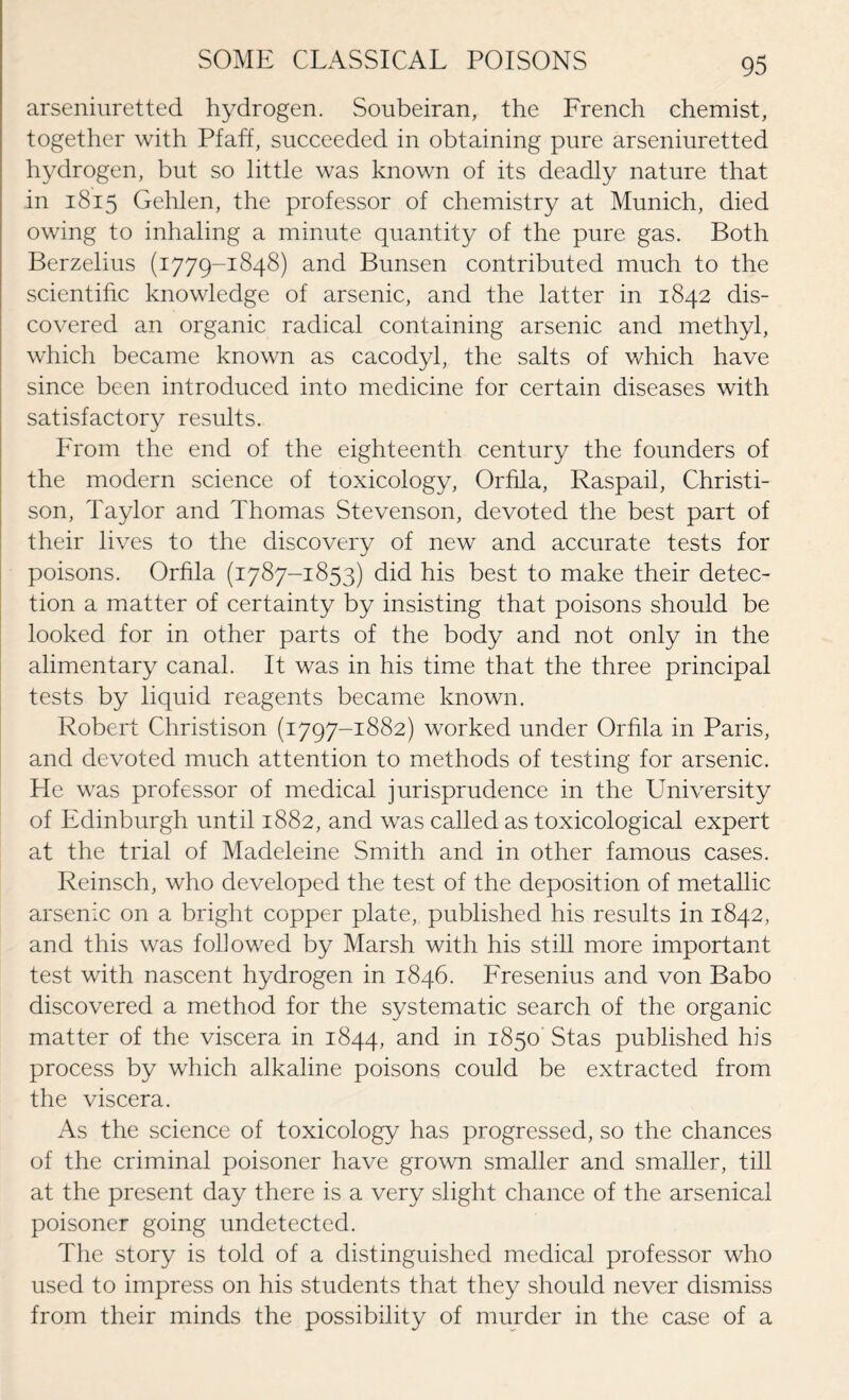 arseniuretted hydrogen. Soubeiran, the Lrench chemist, together with Pfaff, succeeded in obtaining pure arseniuretted hydrogen, but so little was known of its deadly nature that in 1815 Gehlen, the professor of chemistry at Munich, died owing to inhaling a minute quantity of the pure gas. Both Berzelius (1779-1848) and Bunsen contributed much to the scientific knowledge of arsenic, and the latter in 1842 dis¬ covered an organic radical containing arsenic and methyl, which became known as cacodyl, the salts of which have since been introduced into medicine for certain diseases with satisfactory results. From the end of the eighteenth century the founders of the modern science of toxicology, Orhla, Raspail, Christi- son, Taylor and Thomas Stevenson, devoted the best part of their lives to the discovery of new and accurate tests for poisons. Orhla (1787-1853) did his best to make their detec¬ tion a matter of certainty by insisting that poisons should be looked for in other parts of the body and not only in the alimentary canal. It was in his time that the three principal tests by liquid reagents became known. Robert Christison (1797-1882) worked under Orhla in Paris, and devoted much attention to methods of testing for arsenic. He was professor of medical jurisprudence in the University of Edinburgh until 1882, and was called as toxicological expert at the trial of Madeleine Smith and in other famous cases. Reinsch, who developed the test of the deposition of metallic arsenic on a bright copper plate, published his results in 1842, and this was followed by Marsh with his still more important test with nascent hydrogen in 1846. Lresenius and von Babo discovered a method for the systematic search of the organic matter of the viscera in 1844, an<5 in 1850' Stas published his process by which alkaline poisons could be extracted from the viscera. As the science of toxicology has progressed, so the chances of the criminal poisoner have grown smaller and smaller, till at the present day there is a very slight chance of the arsenical poisoner going undetected. The story is told of a distinguished medical professor who used to impress on his students that they should never dismiss from their minds the possibility of murder in the case of a