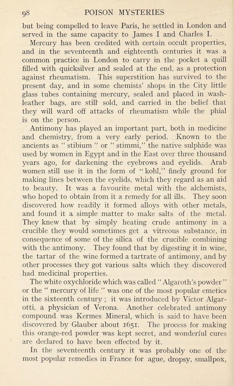 but being compelled to leave Paris, he settled in London and served in the same capacity to James I and Charles I. Mercury has been credited with certain occult properties, and in the seventeenth and eighteenth centuries it was a common practice in London to carry in the pocket a quill filled with quicksilver and sealed at the end, as a protection against rheumatism. This superstition has survived to the present day, and in some chemists’ shops in the City little glass tubes containing mercury, sealed and placed in wash- leather bags, are still* sold, and carried in the belief that they will ward off attacks of rheumatism while the phial is on the person. Antimony has played an important part, both in medicine and chemistry, from a very early period. Known to the ancients as “ stibium ” or  stimuli,” the native sulphide was used by women in Egypt and in the East over three thousand years ago, for darkening the eyebrows and eyelids. Arab women still use it in the form of “ kohl,” finely ground for making lines between the eyelids, which they regard as an aid to beauty.. It was a favourite metal with the alchemists, who hoped to obtain from it a remedy for all ills. They soon discovered how readily it formed alloys with other metals, and found it a simple matter to make salts of the metal. They knew that by simply heating crude antimony in a crucible they would sometimes get a vitreous substance, in consequence of some of the silica of the crucible combining with the antimony.. They found that by digesting it in wine, the tartar of the wine formed a tartrate of antimony, and by other processes they got various salts which they discovered had medicinal properties. The white oxychloride which was called f< Algaroth’s powder ” or the “ mercury of life ” was one of the most popular emetics in the sixteenth century ; it was introduced by Victor Algar- otti, a physician of Verona. Another celebrated antimony compound was Kermes Mineral, which is said to have been discovered by Glauber about 1651. The process for making this orange-red powder was kept secret, and wonderful cures are declared to have been effected by it. In the seventeenth century it was probably one of the most popular remedies in France for ague, dropsy, smallpox,