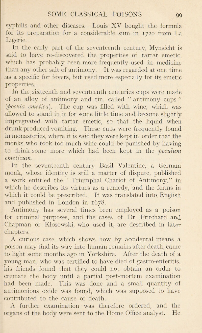 syphilis and other diseases. Louis XV bought the formula for its preparation for a considerable sum in 1720 from La Ligerie. In the early part of the seventeenth century, Mynsicht is said to have re-discovered the properties of tartar emetic, which has probably been more frequently used in medicine than any other salt of antimony. It was regarded at one time as a specific for fevers, but used more especially for its emetic properties. In the sixteenth and seventeenth centuries cups were made of an alloy of antimony and tin, called antimony cups ” (ftocula emetica). The cup was filled with wine, which was allowed to stand in it for some little time and become slightly impregnated with tartar emetic, so that the liquid when drunk produced vomiting. These cups were frequently found in monasteries, where it is said they were kept in order that the monks who took too much wine could be punished by having to drink some more which had been kept in the poculum emeticum. In the seventeenth century Basil Valentine, a German monk, whose identity is still a matter of dispute, published a work entitled the “ Triumphal Chariot of Antimony,” in which he describes its virtues as a remedy, and the forms in which it could be prescribed. It was translated into English and published in London in 1678. Antimony has several times been employed as a poison for criminal purposes, and the cases of Dr. Pritchard and Chapman or Klosowski, who used it, are described in later chapters. A curious case, which shows how by accidental means a poison may find its way into human remains after death, came to light some months ago in Yorkshire. After the death of a young man, who was certified to have died of gastro-enteritis, his friends found that they could not obtain an order to cremate the body until a partial post-mortem examination had been made. This was done and a small quantity of antimonious oxide was found, which was supposed to have contributed to the cause of death. A further examination was therefore ordered, and the organs of the body were sent to the Home Office analyst. He