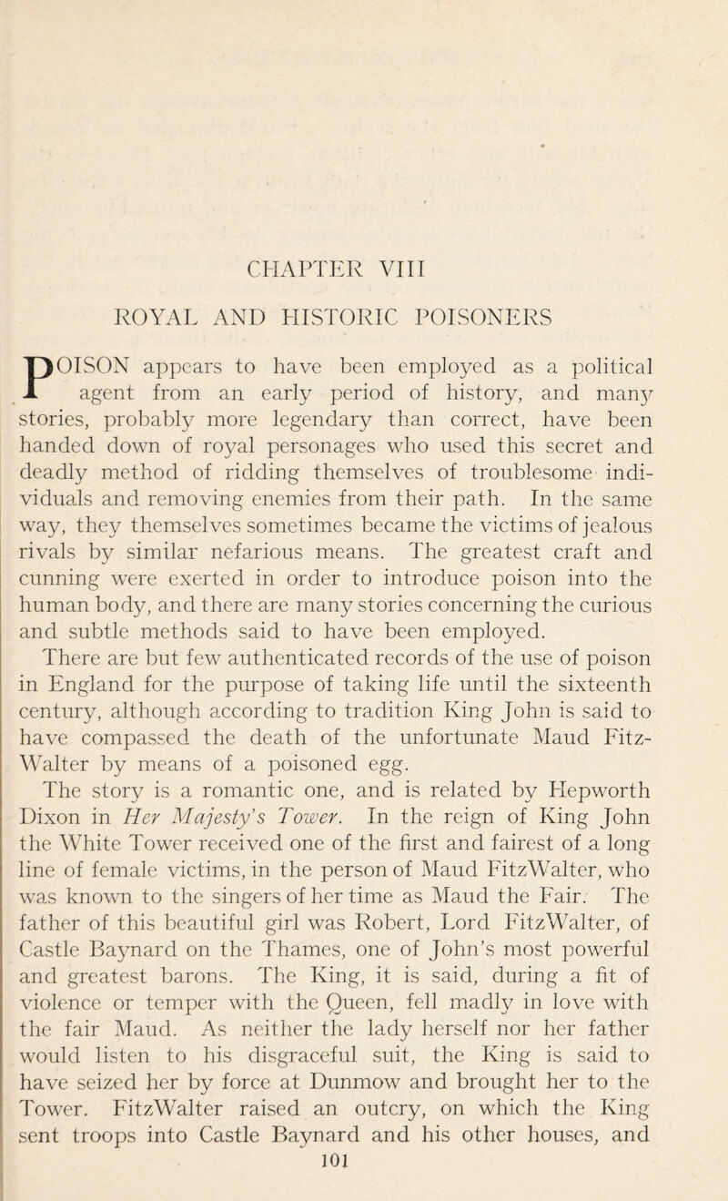CHAPTER VIII ROYAL AND HISTORIC POISONERS POISON appears to have been employed as a political agent from an early period of history, and manjr stories, probably more legendary than correct, have been handed down of royal personages who used this secret and deadly method of ridding themselves of troublesome indi¬ viduals and removing enemies from their path. In the same way, they themselves sometimes became the victims of jealous rivals by similar nefarious means. The greatest craft and cunning were exerted in order to introduce poison into the human body, and there are many stories concerning the curious and subtle methods said to have been employed. There are but few authenticated records of the use of poison in England for the purpose of taking life until the sixteenth century, although according to tradition King John is said to have compassed the death of the unfortunate Maud Fitz- Walter by means of a poisoned egg. The story is a romantic one, and is related by Hepworth Dixon in Her Majesty’s Tower. In the reign of King John the White Tower received one of the first and fairest of a long line of female victims, in the person of Maud FitzWalter, who was known to the singers of her time as Maud the Fair. The father of this beautiful girl was Robert, Lord FitzWalter, of Castle Baynard on the Thames, one of John’s most powerful and greatest barons. The King, it is said, during a fit of violence or temper with the Queen, fell madly in love with the fair Maud. As neither the lady herself nor her father would listen to his disgraceful suit, the King is said to have seized her by force at Dunmow and brought her to the Tower. FitzWalter raised an outcry, on which the King sent troops into Castle Baynard and his other houses, and