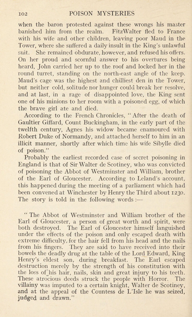 when the baron protested against these wrongs his master banished him from the realm. FitzWalter fled to France with his wife and other children, leaving poor Maud in the Tower, where she suffered a daily insult in the King’s unlawful suit. She remained obdurate, however, and refused his offers. On her proud and scornful answer to his overtures being heard, John carried her up to the roof and locked her in the round turret, standing on the north-east angle of the keep. Maud’s cage was the highest and chilliest den in the Tower, but neither cold, solitude nor hunger could break her resolve, and at last, in a rage of disappointed love, the King sent one of his minions to her room with a poisoned egg, of which the brave girl ate and died. According to the French Chronicles, “ After the death of Gaultier Giffard, Count Buckingham, in the early part of the twelfth century, Agnes his widow became enamoured with Robert Duke of Normandy, and attached herself to him in an illicit manner, shortly after which time his wife Sibylle died of poison.” Probably the earliest recorded case of secret poisoning in England is that of Sir Walter de Scotiney, who was convicted of poisoning the Abbot of Westminster and William, brother of the Earl of Gloucester. According to Leland’s account, this happened during the meeting of a parliament which had been convened at Winchester by Henry the Third about 1230. The story is told in the following words :— “ The Abbot of Westminster and William brother of the Earl of Gloucester, a person of great worth and spirit, were both destroyed. The Earl of Gloucester himself languished under the effects of the poison and only escaped death with extreme difficulty, for the hair fell from his head and the nails from his fingers. They are said to have received into their bowels the deadly drug at the table of the Lord Edward, King Henry’s eldest son, during breakfast. The Earl escaped destruction merely by the strength of his constitution with the loss ofTiis hair, nails, skin and great injury to his teeth. These atrocious deeds struck the people with Horror. The villainy was imputed to a certain knight, Walter de Scotiney, and at the appeal of the Countess de L’lsle he was seized, judged and drawn,”