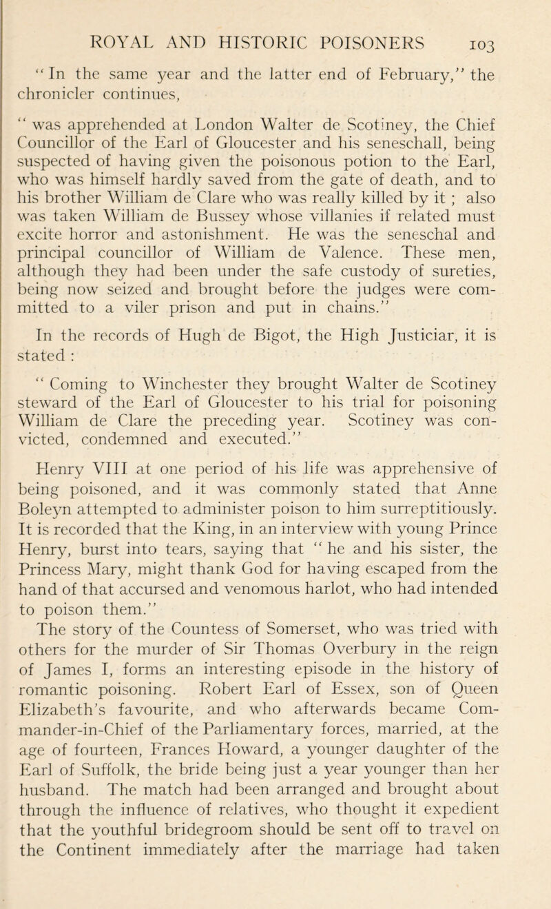 “In the same year and the latter end of February,” the chronicler continues, “ was apprehended at London Walter de Scotiney, the Chief Councillor of the Earl of Gloucester and his seneschall, being suspected of having given the poisonous potion to the Earl, who was himself hardly saved from the gate of death, and to his brother William de Clare who was really killed by it ; also was taken William de Bussey whose villanies if related must excite horror and astonishment. He was the seneschal and principal councillor of William de Valence. These men, although they had been under the safe custody of sureties, being now seized and brought before the judges were com¬ mitted to a viler prison and put in chains.” In the records of Hugh de Bigot, the High Justiciar, it is stated : “ Coming to Winchester they brought Walter de Scotiney steward of the Earl of Gloucester to his trial for poisoning William de Clare the preceding year. Scotiney was con¬ victed, condemned and executed.” Henry VIII at one period of his life was apprehensive of being poisoned, and it was commonly stated that Anne Boleyn attempted to administer poison to him surreptitiously. It is recorded that the King, in an interview with young Prince Henry, burst into tears, saying that  he and his sister, the Princess Mary, might thank God for having escaped from the hand of that accursed and venomous harlot, who had intended to poison them.” The story of the Countess of Somerset, who was tried with others for the murder of Sir Thomas Overbury in the reign of James I, forms an interesting episode in the history of romantic poisoning. Robert Earl of Essex, son of Queen Elizabeth’s favourite, and who afterwards became Com- mander-in-Chief of the Parliamentary forces, married, at the age of fourteen, Frances Lloward, a younger daughter of the Earl of Suffolk, the bride being just a year younger than her husband. The match had been arranged and brought about through the influence of relatives, who thought it expedient that the youthful bridegroom should be sent off to travel on the Continent immediately after the marriage had taken