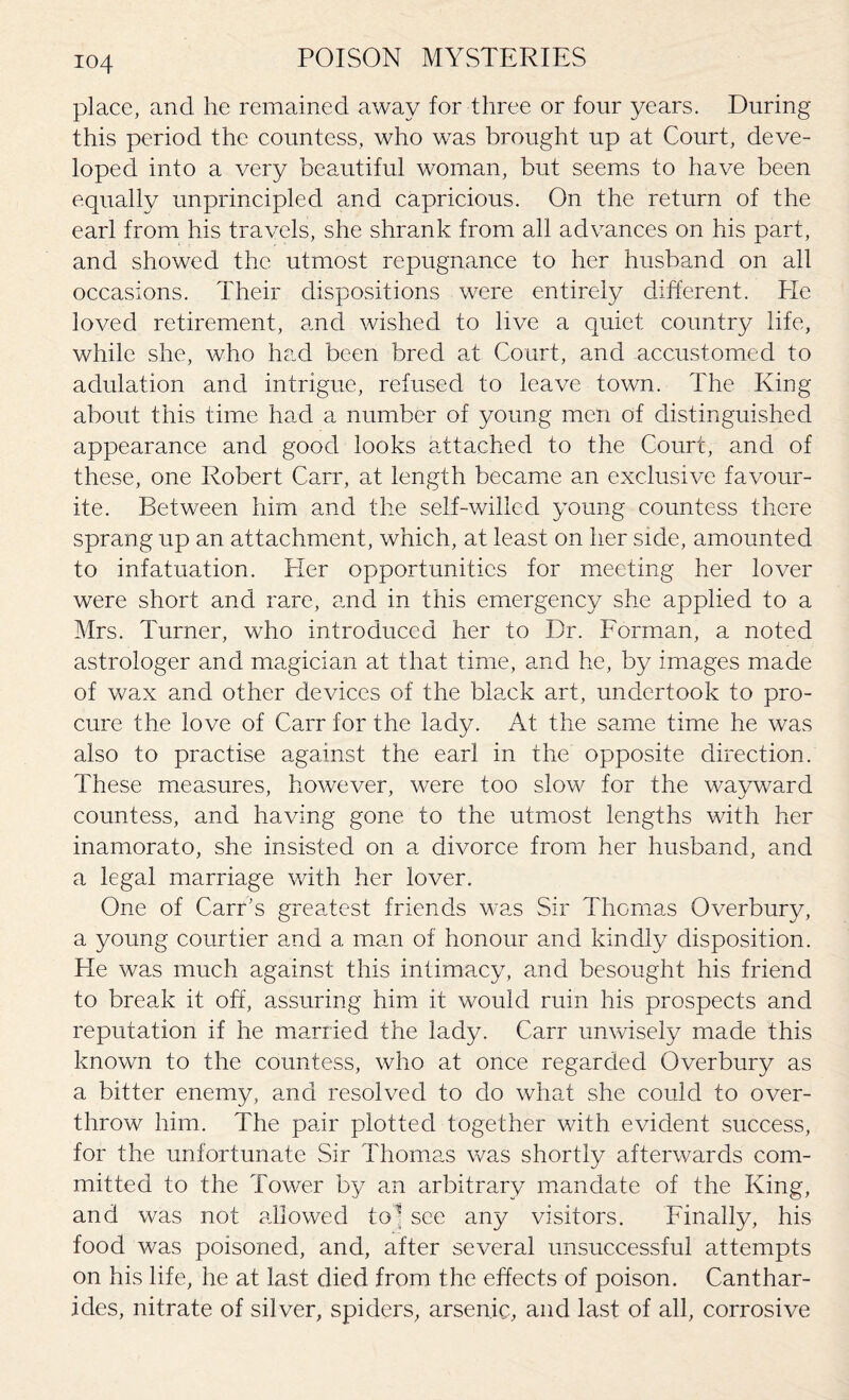 io4 place, and he remained away for three or four years. During this period the countess, who was brought up at Court, deve¬ loped into a very beautiful woman, but seems to have been equally unprincipled and capricious. On the return of the earl from his travels, she shrank from all advances on his part, and showed the utmost repugnance to her husband on all occasions. Their dispositions were entirely different. He loved retirement, and wished to live a quiet country life, while she, who had been bred at Court, and accustomed to adulation and intrigue, refused to leave town. The King about this time had a number of young men of distinguished appearance and good looks attached to the Court, and of these, one Robert Carr, at length became an exclusive favour¬ ite. Between him and the self-willed young countess there sprang up an attachment, which, at least on her side, amounted to infatuation. Her opportunities for meeting her lover were short and rare, and in this emergency she applied to a Mrs. Turner, who introduced her to Dr. Forman, a noted astrologer and magician at that time, and he, by images made of wax and other devices of the black art, undertook to pro¬ cure the love of Carr for the lady. At the same time he was also to practise against the earl in the opposite direction. These measures, however, were too slow for the wayward countess, and having gone to the utmost lengths with her inamorato, she insisted on a divorce from her husband, and a legal marriage with her lover. One of Carr’s greatest friends was Sir Thomas Overbury, a young courtier and a man of honour and kindly disposition. He was much against this intimacy, and besought his friend to break it off, assuring him it would ruin his prospects and reputation if he married the lady. Carr unwisely made this known to the countess, who at once regarded Overbury as a bitter enemy, and resolved to do what she could to over¬ throw him. The pair plotted together with evident success, for the unfortunate Sir Thomas was shortly afterwards com¬ mitted to the Tower by an arbitrary mandate of the King, and was not allowed to* see any visitors. Finally, his food was poisoned, and, after several unsuccessful attempts on his life, he at last died from the effects of poison. Canthar- icles, nitrate of silver, spiders, arsenic, and last of all, corrosive