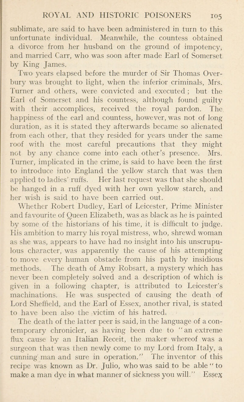 sublimate, are said to have been administered in turn to this unfortunate individual. Meanwhile, the countess obtained a divorce from her husband on the ground of impotency, and married Carr, who was soon after made Earl of Somerset by King James. Two years elapsed before the murder of Sir Thomas Over¬ bury was brought to light, when the inferior criminals, Mrs. Turner and others, were convicted and executed ; but the Earl of Somerset and his countess, although found guilty with their accomplices, received the royal pardon. The happiness of the earl and countess, however, was not of long duration, as it is stated they afterwards became so alienated from each other, that they resided for years under the same roof with the most careful precautions that they might not by any chance come into each other’s presence. Mrs. Turner, implicated in the crime, is said to have been the first to introduce into England the yellow starch that was then applied to ladies’ ruffs. Her last request was that she should be hanged in a ruff dyed with her own yellow starch, and her wish is said to have been carried out. Whether Robert Dudley, Earl of Leicester, Prime Minister and favourite of Queen Elizabeth, was as black as he is painted by some of the historians of his time, it is difficult to judge. Llis ambition to marry his royal mistress, who, shrewd woman as she was, appears to have had no insight into his unscrupu¬ lous character, was apparently the cause of his attempting to move every human obstacle from his path by insidious methods. The death of Amy Robsart, a mystery which has never been completely solved and a description of which is given in a following chapter, is attributed to Leicester’s machinations. Lie was suspected of causing the death of Lord Sheffield, and the Earl of Essex, another rival, is stated to have been also the victim of his hatred* The death of the latter peer is said, in the language of a con¬ temporary chronicler, as having been due to an extreme flux cause by an Italian Receit, the maker whereof was a surgeon that was then newly come to my Lord from Italy, a cunning'man and sure in operation.” The inventor of this recipe was known as Dr. Julio, who was said to be able “ to make a man dye in what manner of sickness you will.” Essex