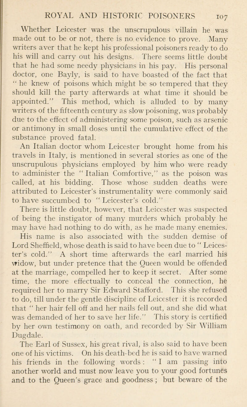 Whether Leicester was the unscrupulous villain he was made out to be or not, there is no evidence to prove. .Many writers aver that he kept his professional poisoners ready to do his will and carry out his designs. There seems little doubt that he had some needy physicians in his pay. Llis personal doctor, one Bayly, is said to have boasted of the fact that  he knew of poisons which might be so tempered that they should kill the party afterwards at what time it should be appointed/' This method, which is alluded to by many writers of the fifteenth century as slow poisoning, was probably due to the effect of administering some poison, such as arsenic or antimony in small doses until the cumulative effect of the substance proved fatal. An Italian doctor whom Leicester brought home from his travels in Italy, is mentioned in several stories as one of the unscrupulous physicians employed by him who were ready to administer the “ Italian Comfortive,” as the poison was called, at his bidding. Those whose sudden deaths were attributed to Leicester’s instrumentality were commonly said to have succumbed to “ Leicester’s cold.” There is little doubt, however, that Leicester was suspected of being the instigator of many murders which probably he may have had nothing to do with, as he made many enemies. His name is also associated with the sudden demise of Lord Sheffield, whose death is said to have been due to  Leices¬ ter’s cold.” A short time afterwards the earl married his widow, but under pretence that the Queen would be offended at the marriage, compelled her to keep it secret. After some time, the more effectually to conceal the connection, he required her to marry Sir Edward Stafford. This she refused to do, till under the gentle discipline of Leicester it is recorded that “ her hair fell off and her nails fell out, and she did what was demanded of her to save her life.” This story is certified by her own testimony on oath, and recorded by Sir William Dugdale. The Earl of Sussex, his great rival, is also said to have been one of his victims. On his death-bed he is said to have warned his friends in the following words : “I am passing into another world and must now leave you to your good fortunes and to the Queen’s grace and goodness ; but beware of the