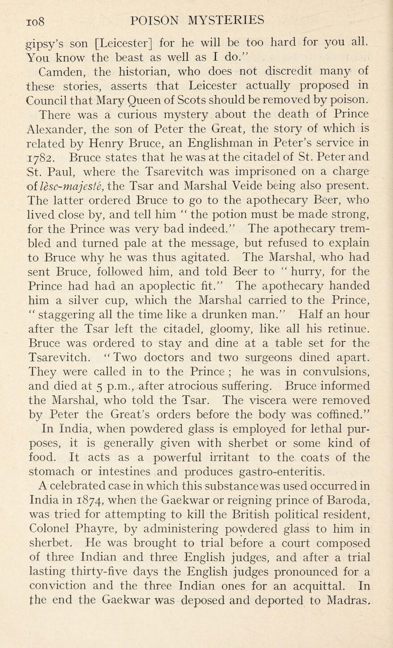 gipsy’s son [Leicester] for he will be too hard for you all. You know the beast as well as I do.” Camden, the historian, who does not discredit many of these stories, asserts that Leicester actually proposed in Council that Mary Queen of Scots should be removed by poison. There was a curious mystery about the death of Prince Alexander, the son of Peter the Great, the story of which is related by Henry Bruce, an Englishman in Peter’s service in 1782. Bruce states that he was at the citadel of St. Peter and St. Paul, where the Tsarevitch was imprisoned on a charge of lesc-majeste, the Tsar and Marshal Veide being also present. The latter ordered Bruce to go to the apothecary Beer, who lived close by, and tell him “ the potion must be made strong, for the Prince was very bad indeed.” The apothecary trem¬ bled and turned pale at the message, but refused to explain to Bruce why he was thus agitated. The Marshal, who had sent Bruce, followed him, and told Beer to “ hurry, for the Prince had had an apoplectic fit.” The apothecary handed him a silver cup, which the Marshal carried to the Prince, “ staggering all the time like a drunken man.” Half an hour after the Tsar left the citadel, gloomy, like all his retinue. Bruce was ordered to stay and dine at a table set for the Tsarevitch. “Two doctors and two surgeons dined apart. They were called in to the Prince ; he was in convulsions, and died at 5 p.m., after atrocious suffering. Bruce informed the Marshal, who told the Tsar. The viscera were removed by Peter the Great’s orders before the body was coffined.” In India, when powdered glass is employed for lethal pur¬ poses, it is generally given with sherbet or some kind of food. It acts as a powerful irritant to the coats of the stomach or intestines and produces gastro-enteritis. A celebrated case in which this substance was used occurred in India in 1874, when the Gaekwar or reigning prince of Baroda, was tried for attempting to kill the British political resident, Colonel Phayre, by administering powdered glass to him in sherbet. He was brought to trial before a court composed of three Indian and three English judges, and after a trial lasting thirty-five days the English judges pronounced for a conviction and the three Indian ones for an acquittal. In the end the Gaekwar was deposed and deported to Madras.