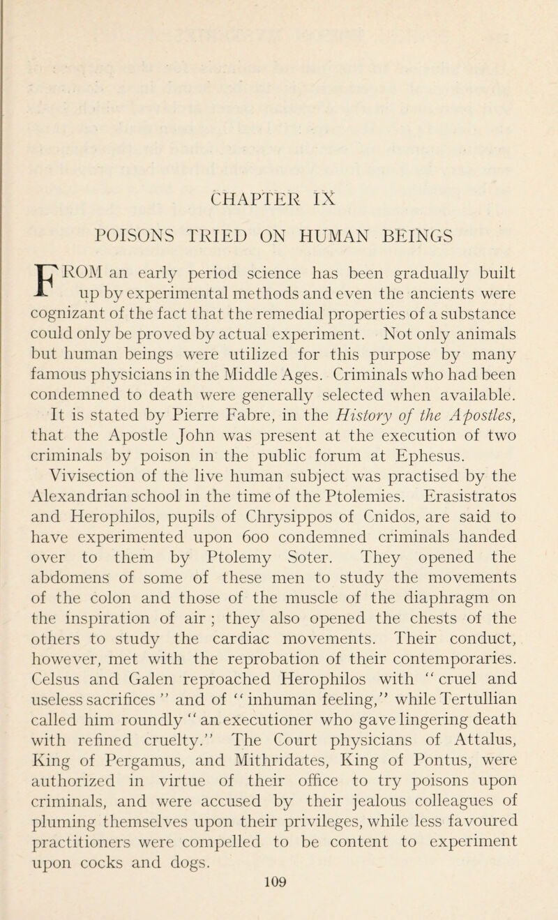POISONS TRIED ON HUMAN BEINGS FROM an early period science has been gradually built up by experimental methods and even the ancients were cognizant of the fact that the remedial properties of a substance could only be proved by actual experiment. Not only animals but human beings were utilized for this purpose by many famous physicians in the Middle Ages. Criminals who had been condemned to death were generally selected when available. It is stated by Pierre Fabre, in the History of the Apostles, that the Apostle John was present at the execution of two criminals by poison in the public forum at Ephesus. Vivisection of the live human subject was practised by the Alexandrian school in the time of the Ptolemies. Erasistratos and Herophilos, pupils of Chrysippos of Cnidos, are said to have experimented upon 600 condemned criminals handed over to them by Ptolemy Soter. They opened the abdomens of some of these men to study the movements of the colon and those of the muscle of the diaphragm on the inspiration of air ; they also opened the chests of the others to study the cardiac movements. Their conduct, however, met with the reprobation of their contemporaries. Celsus and Galen reproached Herophilos with “ cruel and useless sacrifices ” and of “inhuman feeling,” while Tertullian called him roundly  an executioner who gave lingering death with refined cruelty.” The Court physicians of Attalus, King of Pergamus, and Mithridates, King of Pontus, were authorized in virtue of their office to try poisons upon criminals, and were accused by their jealous colleagues of pluming themselves upon their privileges, while less favoured practitioners were compelled to be content to experiment upon cocks and dogs.