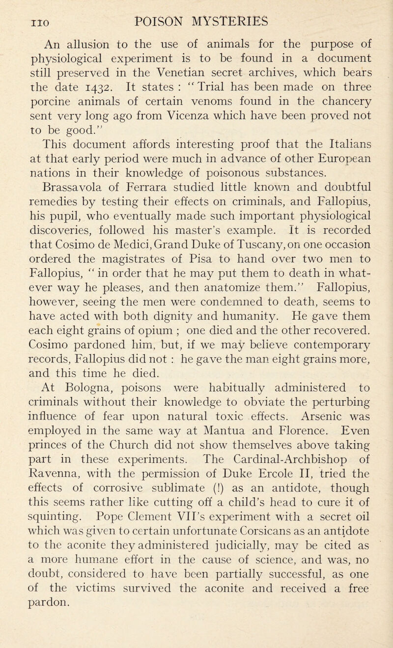 An allusion to the use of animals for the purpose of physiological experiment is to be found in a document still preserved in the Venetian secret archives, which bears the date 1432. It states : “Trial has been made on three porcine animals of certain venoms found in the chancery sent very long ago from Vicenza which have been proved not to be good.” This document affords interesting proof that the Italians at that early period were much in advance of other European nations in their knowledge of poisonous substances. Brassavola of Ferrara studied little known and doubtful remedies by testing their effects on criminals, and Fallopius, his pupil, who eventually made such important physiological discoveries, followed his master’s example. It is recorded that Cosimo de Medici, Grand Duke of Tuscany, on one occasion ordered the magistrates of Pisa to hand over two men to Fallopius, “ in order that he may put them to death in what¬ ever way he pleases, and then anatomize them.” Fallopius, however, seeing the men were condemned to death, seems to have acted with both dignity and humanity. Fie gave them each eight grains of opium ; one died and the other recovered. Cosimo pardoned him, but, if we may believe contemporary records, Fallopius did not : he gave the man eight grains more, and this time he died. At Bologna, poisons were habitually administered to criminals without their knowledge to obviate the perturbing influence of fear upon natural toxic effects. Arsenic was employed in the same way at Mantua and Florence. Even princes of the Church did not show themselves above taking part in these experiments. The Cardinal-Archbishop of Ravenna, with the permission of Duke Ercole II, tried the effects of corrosive sublimate (!) as an antidote, though this seems rather like cutting off a child’s head to cure it of squinting. Pope Clement VII’s experiment with a secret oil which was given to certain unfortunate Corsicans as an antidote to the aconite they administered judicially, may be cited as a more humane effort in the cause of science, and was, no doubt, considered to have been partially successful, as one of the victims survived the aconite and received a free pardon.