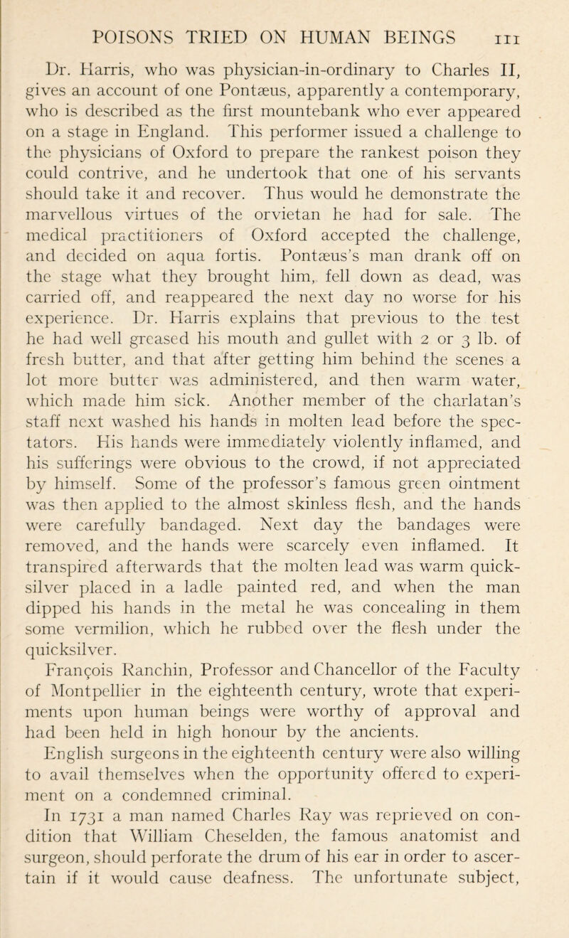 Dr. Harris, who was physician-in-ordinary to Charles II, gives an account of one Pontseus, apparently a contemporary, who is described as the first mountebank who ever appeared on a stage in England. This performer issued a challenge to the physicians of Oxford to prepare the rankest poison they could contrive, and he undertook that one of his servants should take it and recover. Thus would he demonstrate the marvellous virtues of the orvietan he had for sale. The medical practitioners of Oxford accepted the challenge, and decided on aqua fortis. Pontaeus’s man drank off on the stage what they brought him, fell down as dead, was carried off, and reappeared the next day no worse for his experience. Dr. Harris explains that previous to the test he had well greased his mouth and gullet with 2 or 3 lb. of fresh butter, and that after getting him behind the scenes a lot more butter was administered, and then warm water, which made him sick. Another member of the charlatan’s staff next washed his hands in molten lead before the spec¬ tators. His hands were immediately violently inflamed, and his sufferings were obvious to the crowd, if not appreciated by himself. Some of the professor’s famous green ointment was then applied to the almost skinless flesh, and the hands were carefully bandaged. Next day the bandages were removed, and the hands were scarcely even inflamed. It transpired afterwards that the molten lead was warm quick¬ silver placed in a ladle painted red, and when the man dipped his hands in the metal he was concealing in them some vermilion, which he rubbed over the flesh under the quicksilver. Frangois Ranchin, Professor and Chancellor of the Faculty of Montpellier in the eighteenth century, wrote that experi¬ ments upon human beings were worthy of approval and had been held in high honour by the ancients. English surgeons in the eighteenth century were also willing to avail themselves when the opportunity offered to experi¬ ment on a condemned criminal. In 1731 a man named Charles Ray was reprieved on con¬ dition that William Cheselden, the famous anatomist and surgeon, should perforate the drum of his ear in order to ascer¬ tain if it would cause deafness. The unfortunate subject,