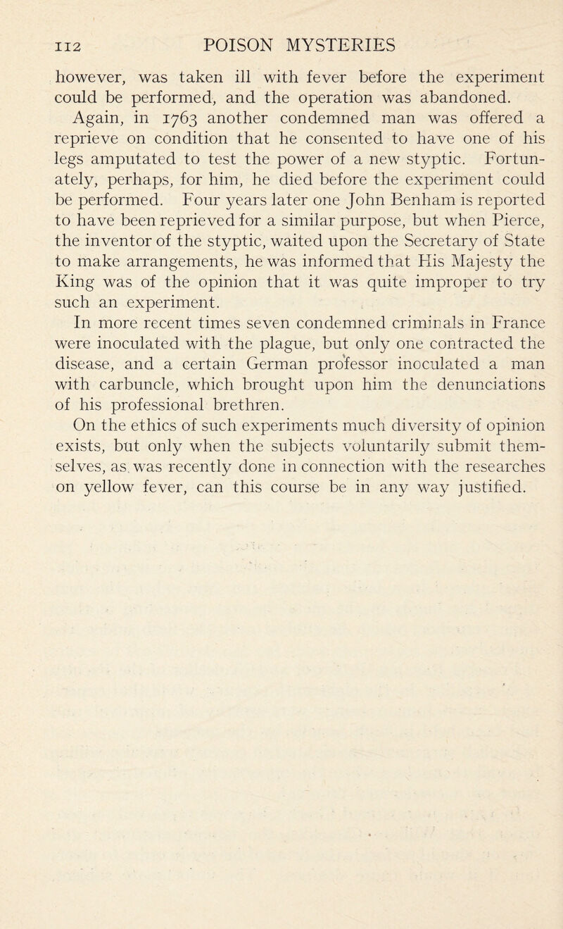 however, was taken ill with fever before the experiment could be performed, and the operation was abandoned. Again, in 1763 another condemned man was offered a reprieve on condition that he consented to have one of his legs amputated to test the power of a new styptic. Fortun¬ ately, perhaps, for him, he died before the experiment could be performed. Four years later one John Benham is reported to have been reprieved for a similar purpose, but when Pierce, the inventor of the styptic, waited upon the Secretary of State to make arrangements, he was informed that Elis Majesty the King was of the opinion that it was quite improper to try such an experiment. In more recent times seven condemned criminals in France were inoculated with the plague, but only one contracted the disease, and a certain German professor inoculated a man with carbuncle, which brought upon him the denunciations of his professional brethren. On the ethics of such experiments much diversity of opinion exists, but only when the subjects voluntarily submit them¬ selves, as was recently done in connection with the researches on yellow fever, can this course be in any way justified.