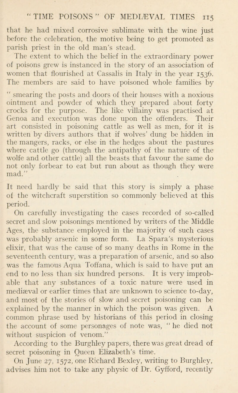 that he had mixed corrosive sublimate with the wine just before the celebration, the motive being to get promoted as parish priest in the old man’s stead. The extent to which the belief in the extraordinary power of poisons grew is instanced in the story of an association of women that flourished at Cassalis in Italy in the year 1536. The members are said to have poisoned whole families by “ smearing the posts and doors of their houses with a noxious ointment and powder of which they prepared about forty crocks for the purpose. The like villainy was practised at Genoa and execution was done upon the offenders. Their art consisted in poisoning cattle as well as men, for it is written by divers authors that if wolves’ dung be hidden in the mangers, racks, or else in the hedges about the pastures where cattle go (through the antipathy of the nature of the wolfe and other cattle) all the beasts that favour the same do not only forbear to eat but run about as though they were mad.’’ It need hardly be said that this story is simply a phase of the witchcraft superstition so commonly believed at this period. On carefully investigating the cases recorded of so-called secret and slow poisonings mentioned by writers of the Middle Ages, the substance employed in the majority of such cases was probably arsenic in some form. La Spara’s mysterious elixir, that was the cause of so many deaths in Rome in the seventeenth century, was a preparation of arsenic, and so also was the famous Aqua Toffana, which is said to have put an end to no less than six hundred persons. It is very improb¬ able that any substances of a toxic nature were used in mediaeval or earlier times that are unknown to science to-day, and most of the stories of slow and secret poisoning can be explained by the manner in which the poison was given. A common phrase used by historians of this period in closing the account of some personages of note was, “ he died not without suspicion of venom.’’ According to the Burghley papers, there was great dread of secret poisoning in Queen Elizabeth’s time. On June 27, 1572, one Richard Bexley, writing to Burghley, advises him not to take any physic of Dr. Gyfford, recently