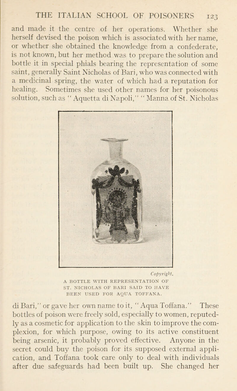 and made it the centre of her operations. Whether she herself devised the poison which is associated with her name, or whether she obtained the knowledge from a confederate, is not known, but her method was to prepare the solution and bottle it in special phials bearing the representation of some saint, generally Saint Nicholas of Bari, who was connected with a medicinal spring, the water of which had a reputation for healing. Sometimes she used other names for her poisonous solution, such as “ Aquetta di Napoli,” “ Manna of St. Nicholas Copyright. A BOTTLE WITH REPRESENTATION OF ST. NICHOLAS OF BARI SAID TO HAVE BEEN USED FOR AQUA TOFFANA. di Bari,” or gave her own name to it, “ Aqua Toffana.” These bottles of poison were freely sold, especially to women, reputed¬ ly as a cosmetic for application to the skin to improve the com¬ plexion, for which purpose, owing to its active constituent being arsenic, it probably proved effective. Anyone in the secret could buy the poison for its supposed external appli¬ cation, and Toffana took care only to deal with individuals after due safeguards had been built up. She changed her