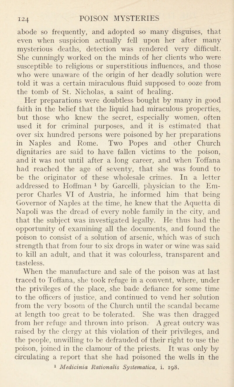 abode so frequently, and adopted so many disguises, that even when suspicion actually fell upon her after many mysterious deaths, detection was rendered very difficult. She cunningly worked on the minds of her clients who were susceptible to religious or superstitious influences, and those who were unaware of the origin of her deadly solution were told it was a certain miraculous fluid supposed to ooze from the tomb of St. Nicholas, a saint of healing. Her preparations were doubtless bought by many in good faith in the belief that the liquid had miraculous properties, but those who knew the secret, especially women, often used it for criminal purposes, and it is estimated that over six hundred persons were poisoned by her preparations in Naples and Rome. Two Popes and other Church dignitaries are said to have fallen victims to the poison, and it was not until after a long career, and when Toff ana had reached the age of seventy, that she was found to be the originator of these wholesale crimes. In a letter addressed to Hoffman 1 by Garcelli, physician to the Em¬ peror Charles VI of Austria, he informed him that being Governor of Naples at the time, he knew that the Aquetta di Napoli was the dread of every noble family in the city, and that the subject was investigated legally. He thus had the opportunity of examining all the documents, and found the poison to consist of a solution of arsenic, which was of such strength that from four to six drops in water or wine was said to kill an adult, and that it was colourless, transparent and tasteless. When the manufacture and sale of the poison was at last traced to Toffana, she took refuge in a convent, where, under the privileges of the place, she bade defiance for some time to the officers of justice, and continued to vend her solution from the very bosom of the Church until the scandal became at length too great to be tolerated. She was then dragged from her refuge and thrown into prison. A great outcry was raised by the clergy at this violation of their privileges, and the people, unwilling to be defrauded of their right to use the poison, joined in the clamour of the priests. It was only by circulating a report that she had poisoned the wells in the 1 Medicinia Rationalis Systematica, i. 198.
