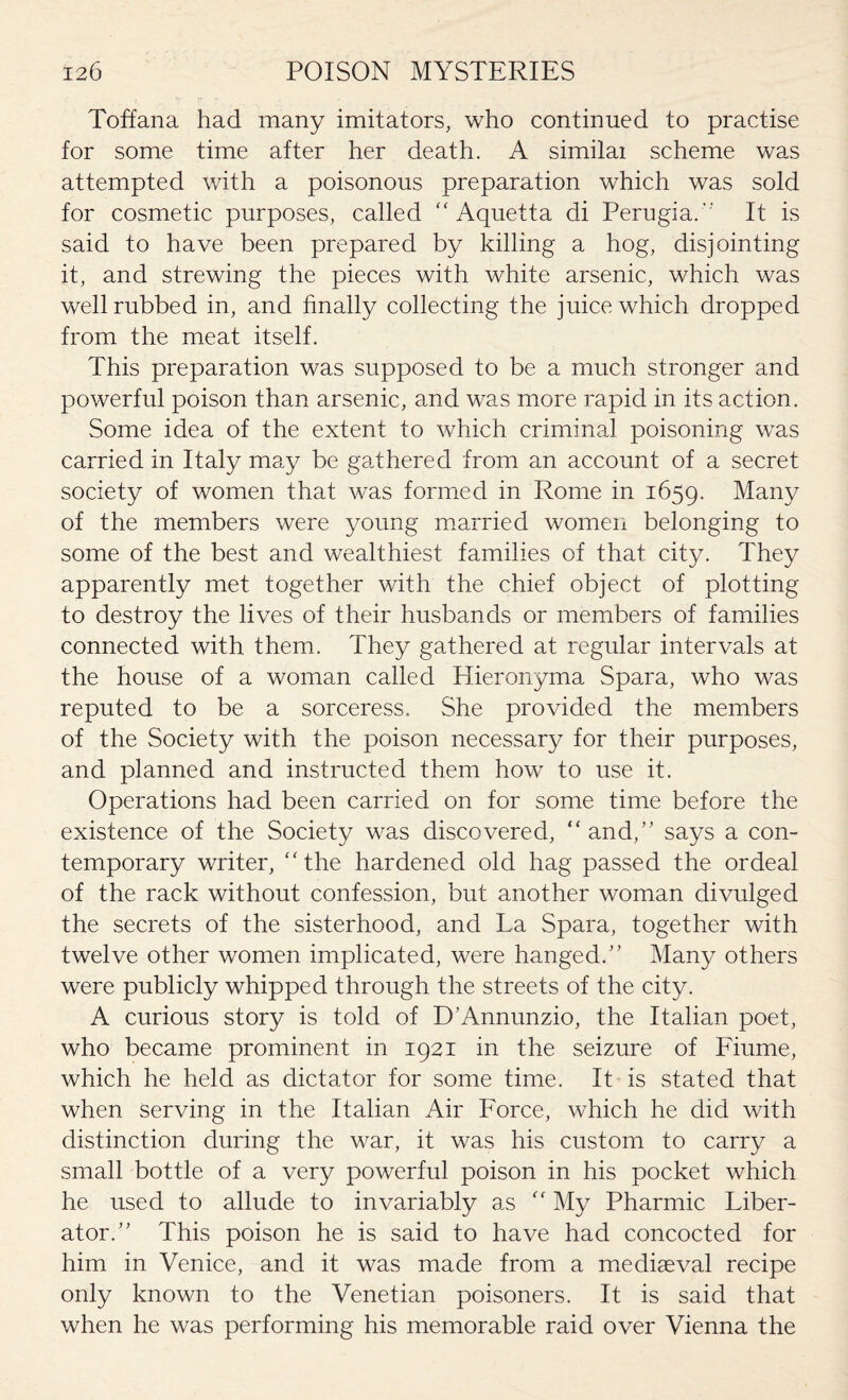 Toffana had many imitators, who continued to practise for some time after her death. A similai scheme was attempted with a poisonous preparation which was sold for cosmetic purposes, called “ Aquetta di Perugia. It is said to have been prepared by killing a hog, disjointing it, and strewing the pieces with white arsenic, which was well rubbed in, and finally collecting the juice which dropped from the meat itself. This preparation was supposed to be a much stronger and powerful poison than arsenic, and was more rapid in its action. Some idea of the extent to which criminal poisoning was carried in Italy may be gathered from an account of a secret society of women that was formed in Rome in 1659. Many of the members were young married women belonging to some of the best and wealthiest families of that city. They apparently met together with the chief object of plotting to destroy the lives of their husbands or members of families connected with them. They gathered at regular intervals at the house of a woman called Tlieronyma Spara, who was reputed to be a sorceress. She provided the members of the Society with the poison necessary for their purposes, and planned and instructed them how to use it. Operations had been carried on for some time before the existence of the Society was discovered, “ and,” says a con¬ temporary writer, “the hardened old hag passed the ordeal of the rack without confession, but another woman divulged the secrets of the sisterhood, and La Spara, together with twelve other women implicated, were hanged.” Many others were publicly whipped through the streets of the city. A curious story is told of D’Annunzio, the Italian poet, who became prominent in 1921 in the seizure of Fiume, which he held as dictator for some time. It is stated that when serving in the Italian Air Force, which he did with distinction during the war, it was his custom to carry a small bottle of a very powerful poison in his pocket which he used to allude to invariably as “ My Pharmic Liber¬ ator.” This poison he is said to have had concocted for him in Venice, and it was made from a mediaeval recipe only known to the Venetian poisoners. It is said that when he was performing his memorable raid over Vienna the