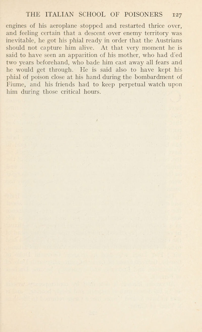 engines of his aeroplane stopped and restarted thrice over, and feeling certain that a descent over enemy territory was inevitable, he got his phial ready in order that the Austrians should not capture him alive. At that very moment he is said to have seen an apparition of his mother, who had d:’ed two years beforehand, who bade him cast away all fears and he would get through. He is said also to have kept his phial of poison close at his hand during the bombardment of Fiume, and his friends had to keep perpetual watch upon him during those critical hours.