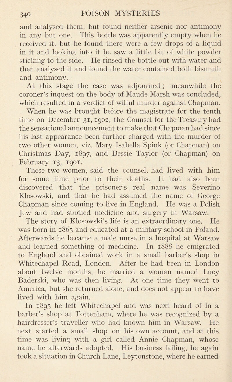 and analysed them, but found neither arsenic nor antimony in any but one. This bottle was apparently empty when he received it, but he found there were a few drops of a liquid in it and looking into it he saw a little bit of white powder sticking to the side. He rinsed the bottle out with water and then analysed it and found the water contained both bismuth and antimony. At this stage the case was adjourned; meanwhile the coroner’s inquest on the body of Maude Marsh was concluded, which resulted in a verdict of wilful murder against Chapman. When he was brought before the magistrate for the tenth time on December 31, 1902, the Counsel for the Treasury had the sensational announcement to make that Chapman had since his last appearance been further charged with the murder of two other women, viz. Mary Isabella Spink (or Chapman) on Christmas Day, 1897, and Bessie Taylor (or Chapman) on February 13, 1901. These two women, said the counsel, had lived with him for some time prior to their deaths. It had also been discovered that the prisoner’s real name was Severino Klosowski, and that he had assumed the name of George Chapman since coming to live in England. He was a Polish Jew and had studied medicine and surgery in Warsaw. The story of Klosowski’s life is an extraordinary one. He was born in 1865 and educated at a military school in Poland. Afterwards he became a male nurse in a hospital at Warsaw and learned something of medicine. In 1888 he emigrated to England and obtained work in a small barber’s shop in Whitechapel Road, London. After he had been in London about twelve months, he married a woman named Lucy Baderski, who was then living. At one time they went to America, but she returned alone, and does not appear to have lived with him again. In 1895 he left Whitechapel and was next heard of in a barber’s shop at Tottenham, where he was recognized by a hairdresser’s traveller who had known him in Warsaw. He next started a small shop on his own account, and at this time was living with a girl called Annie Chapman, whose name he afterwards adopted. His business failing, he again took a situation in Church Lane, Leytonstone, where he earned