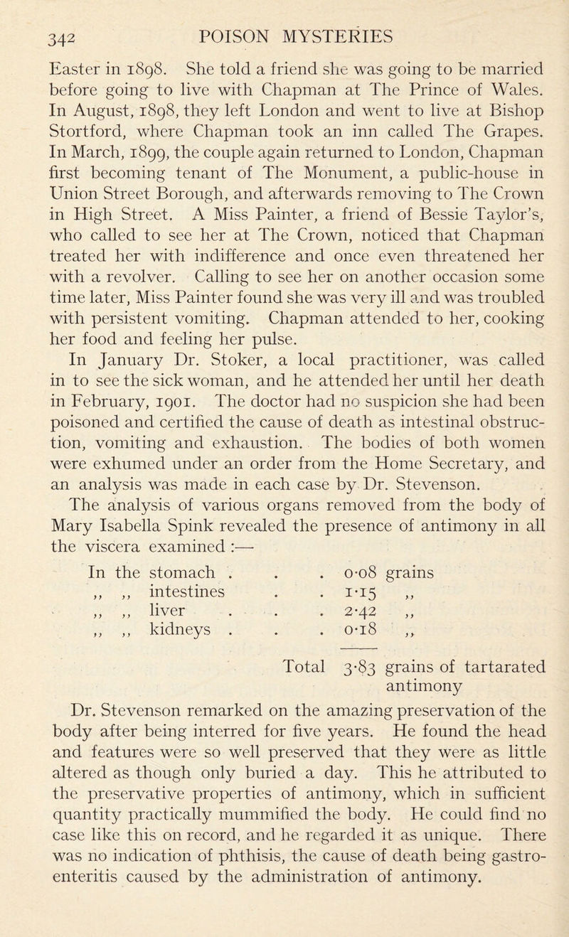 Easter in 1898. She told a friend she was going to be married before going to live with Chapman at The Prince of Wades. In August, 1898, they left London and went to live at Bishop Stortford, where Chapman took an inn called The Grapes. In March, 1899, the couple again returned to London, Chapman first becoming tenant of The Monument, a public-house in Union Street Borough, and afterwards removing to The Crown in High Street. A Miss Painter, a friend of Bessie Taylor’s, who called to see her at The Crown, noticed that Chapman treated her with indifference and once even threatened her with a revolver. Calling to see her on another occasion some time later, Miss Painter found she was very ill and was troubled with persistent vomiting. Chapman attended to her, cooking her food and feeling her pulse. In January Dr. Stoker, a local practitioner, was called in to see the sick woman, and he attended her until her death in February, 1901. The doctor had no suspicion she had been poisoned and certified the cause of death as intestinal obstruc¬ tion, vomiting and exhaustion. The bodies of both women were exhumed under an order from the Home Secretary, and an analysis was made in each case by Dr. Stevenson. The analysis of various organs removed from the body of Mary Isabella Spink revealed the presence of antimony in all the viscera examined :— In the stomach ,, ,, intestines liver y y y y ± X V Vy -L ,, ,, kidneys 0*08 grains 1- i5 » 2- 42 Total 3-83 grains of tartarated antimony Dr. Stevenson remarked on the amazing preservation of the body after being interred for five years. He found the head and features were so well preserved that they were as little altered as though only buried a day. This he attributed to the preservative properties of antimony, which in sufficient quantity practically mummified the body. He could find no case like this on record, and he regarded it as unique. There was no indication of phthisis, the cause of death being gastro¬ enteritis caused by the administration of antimony.