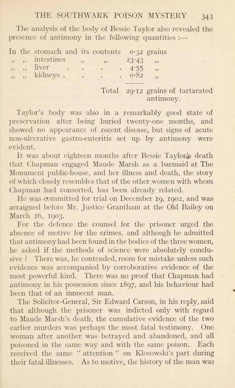 The analysis of the body of Bessie Taylor also revealed the presence of antimony in the following quantities :■—- In the stomach and its contents 0-32 grains „ „ intestines „ „ 23-43 „ „ liver .... 4-55 ,, ,, kidneys .... 0-82 ,, Total 29-12 grains of tartarated antimony. Taylor’s body was also in a remarkably good state of preservation after being buried twenty-one months, and showed no appearance of recent disease, but signs of acute non-ulcerative gastro-enteritis set up by antimony were evident. It was about eighteen months after Bessie Taylor^ death that Chapman engaged Maude Marsh as a barmaid at The Monument public-house, and her illness and death, the story of which closely resembles that of the other women with whom Chapman had consorted, has been already related. He was committed for trial on December 19, 1902, and was arraigned before Mr. Justice Grantham at the Old Bailey on March 16, 1903. For the defence the counsel for the prisoner urged the absence of motive for the crimes, and although he admitted that antimony had been found in the bodies of the three women, he asked if the methods of science were absolutely conclm sive ? There was, he contended, room for mistake unless such evidence was accompanied by corroborative evidence of the most powerful kind. There was no proof that Chapman had antimony in his possession since 1897, and his behaviour had been that of an innocent man. The Solicitor-General, Sir Edward Carson, in his reply, said that although the prisoner was indicted only with regard to Maude Marsh’s death, the cumulative evidence of the two earlier murders was perhaps the most fatal testimony. One woman after another was betrayed and abandoned, and all poisoned in the same way and with the same poison. Each received the same “ attention ” on Klosowski’s part during their fatal illnesses. As to motive, the history of the man was