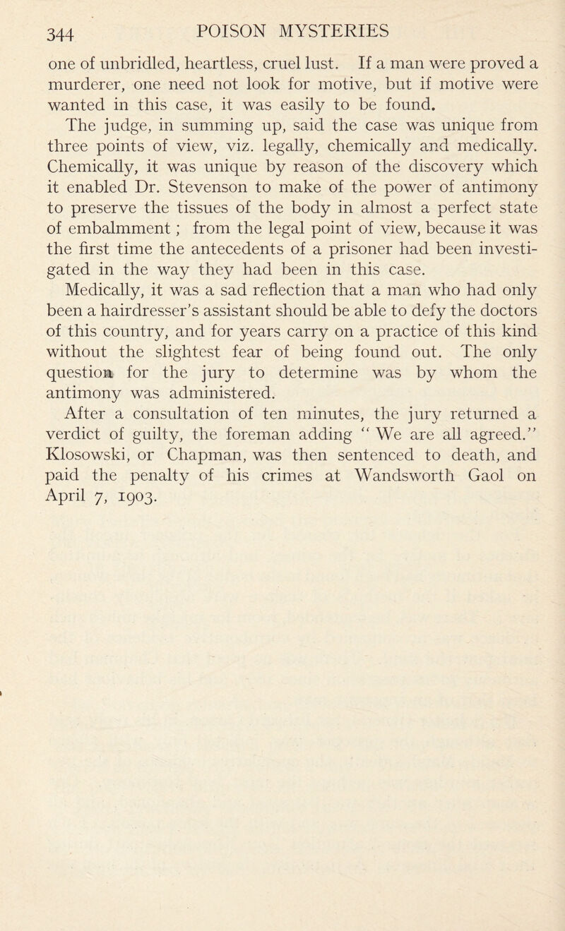 one of unbridled, heartless, cruel lust. If a man were proved a murderer, one need not look for motive, but if motive were wanted in this case, it was easily to be found. The judge, in summing up, said the case was unique from three points of view, viz. legally, chemically and medically. Chemically, it was unique by reason of the discovery which it enabled Dr. Stevenson to make of the power of antimony to preserve the tissues of the body in almost a perfect state of embalmment; from the legal point of view, because it was the first time the antecedents of a prisoner had been investi¬ gated in the way they had been in this case. Medically, it was a sad reflection that a man who had only been a hairdresser’s assistant should be able to defy the doctors of this country, and for years carry on a practice of this kind without the slightest fear of being found out. The only question for the jury to determine was by whom the antimony was administered. After a consultation of ten minutes, the jury returned a verdict of guilty, the foreman adding “ We are all agreed.” Klosowski, or Chapman, was then sentenced to death, and paid the penalty of his crimes at Wandsworth Gaol on April 7, 1903.