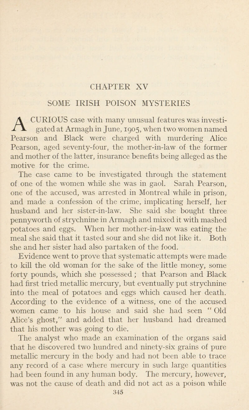 SOME IRISH POISON MYSTERIES A CURIOUS case with many unusual features was investi¬ gated at Armagh in June, 1905, when two women named Pearson and Black were charged with murdering Alice Pearson, aged seventy-four, the mother-in-law of the former and mother of the latter, insurance benefits being alleged as the motive for the crime. The case came to be investigated through the statement of one of the women while she was in gaol. Sarah Pearson, one of the accused, was arrested in Montreal while in prison, and made a confession of the crime, implicating herself, her husband and her sister-in-law. She said she bought three pennyworth of strychnine in Armagh and mixed it with mashed potatoes and eggs. When her mother-in-law was eating the meal she said that it tasted sour and she did not like it. Both she and her sister had also partaken of the food. Evidence went to prove that systematic attempts were made to kill the old woman for the sake of the little money, some forty pounds, which she possessed ; that Pearson and Black had first tried metallic mercury, but eventually put strychnine into the meal of potatoes and eggs which caused her death. According to the evidence of a witness, one of the accused women came to his house and said she had seen “ Old Alice’s ghost,” and added that her husband had dreamed that his mother was going to die. The analyst who made an examination of the organs said that he discovered two hundred and ninety-six grains of pure metallic mercury in the body and had not been able to trace any record of a case where mercury in such large quantities had been found in any human body. The mercury, however, was not the cause of death and did not act as a poison while