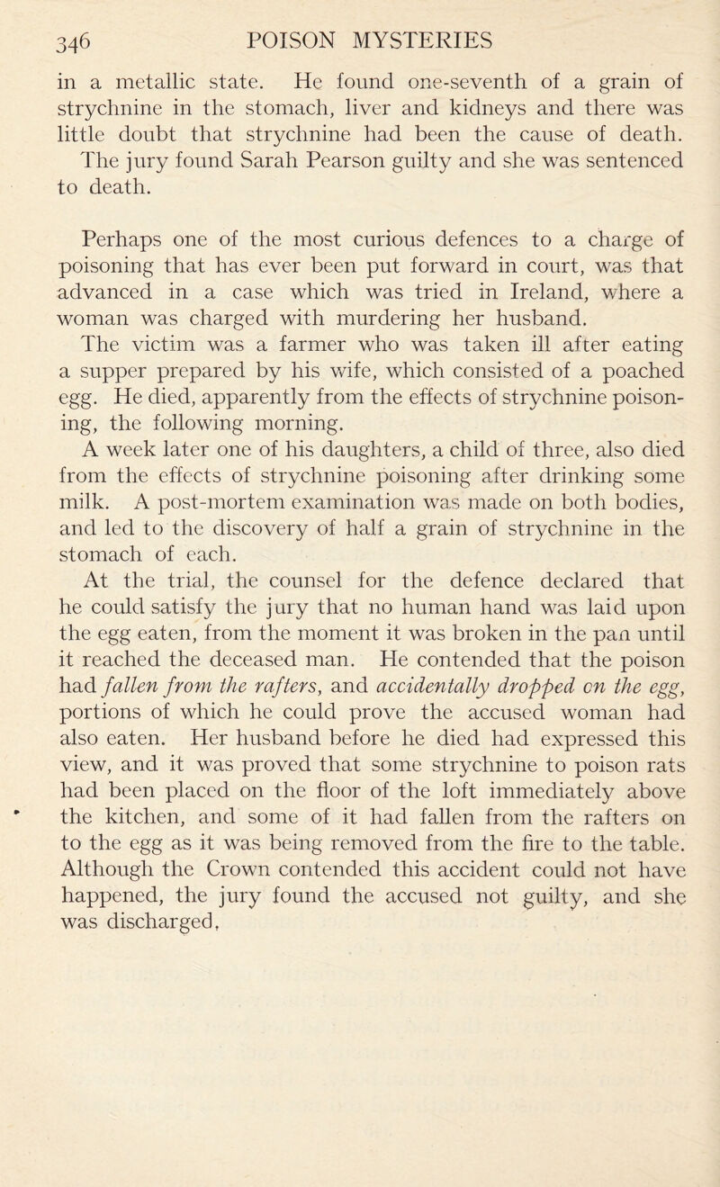 in a metallic state. He found one-seventh of a grain of strychnine in the stomach, liver and kidneys and there was little doubt that strychnine had been the cause of death. The jury found Sarah Pearson guilty and she was sentenced to death. Perhaps one of the most curious defences to a charge of poisoning that has ever been put forward in court, was that advanced in a case which was tried in Ireland, where a woman was charged with murdering her husband. The victim was a farmer who was taken ill after eating a supper prepared by his wife, which consisted of a poached egg. He died, apparently from the effects of strychnine poison¬ ing, the following morning. A week later one of his daughters, a child of three, also died from the effects of strychnine poisoning after drinking some milk. A post-mortem examination was made on both bodies, and led to the discovery of half a grain of strychnine in the stomach of each. At the trial, the counsel for the defence declared that he could satisfy the jury that no human hand was laid upon the egg eaten, from the moment it was broken in the pan until it reached the deceased man. He contended that the poison had fallen from the rafters, and accidentally dropped on the egg, portions of which he could prove the accused woman had also eaten. Her husband before he died had expressed this view, and it was proved that some strychnine to poison rats had been placed on the floor of the loft immediately above the kitchen, and some of it had fallen from the rafters on to the egg as it was being removed from the fire to the table. Although the Crown contended this accident could not have happened, the jury found the accused not guilty, and she was discharged,