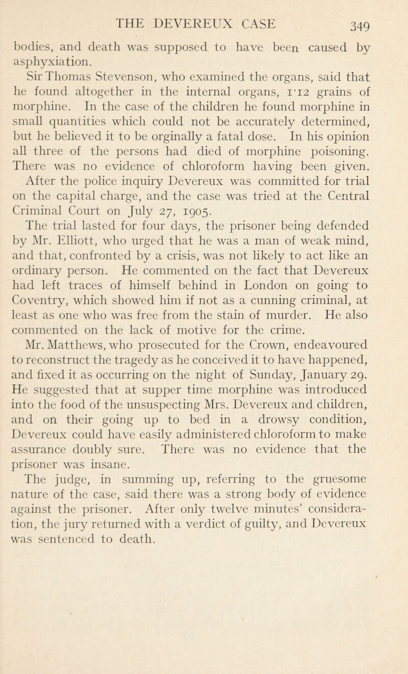 THE DEVEREUX CASE bodies, and death was supposed to have been caused by asphyxiation. Sir Thomas Stevenson, who examined the organs, said that he found altogether in the internal organs, i*i2 grains of morphine. In the case of the children he found morphine in small quantities which could not be accurately determined, but he believed it to be orginally a fatal dose. In his opinion all three of the persons had died of morphine poisoning. There was no evidence of chloroform having been given. After the police inquiry Devereux was committed for trial on the capital charge, and the case was tried at the Central Criminal Court on July 27, 1905. The trial lasted for four days, the prisoner being defended by Mr. Elliott, who urged that he was a man of weak mind, and that, confronted by a crisis, was not likely to act like an ordinary person. He commented on the fact that Devereux had left traces of himself behind in London on going to Coventry, which showed him if not as a cunning criminal, at least as one who was free from the stain of murder. He also commented on the lack of motive for the crime. Mr. Matthews, who prosecuted for the Crown, endeavoured to reconstruct the tragedy as he conceived it to have happened, and fixed it as occurring on the night of Sunday, January 29. He suggested that at supper time morphine was introduced into the food of the unsuspecting Mrs. Devereux and children, and on their going up to bed in a drowsy condition, Devereux could have easily administered chloroform to make assurance doubly sure. There was no evidence that the prisoner was insane. The judge, in summing up, referring to the gruesome nature of the case, said there was a strong body of evidence against the prisoner. After only twelve minutes' considera¬ tion, the jury returned with a verdict of guilty, and Devereux was sentenced to death.