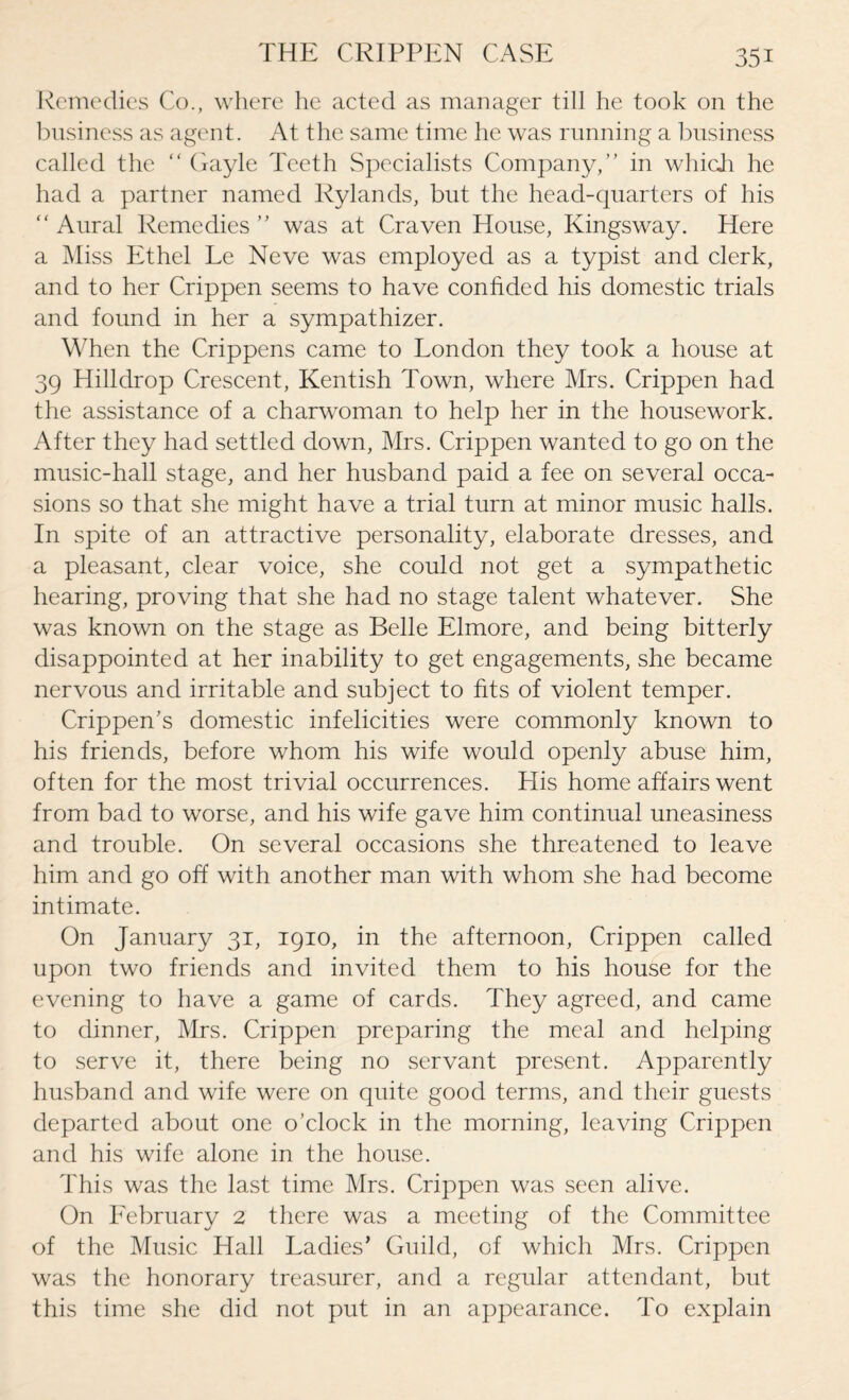 Remedies Co., where he acted as manager till he took on the business as agent. At the same time he was running a business called the “ Gayle Teeth Specialists Company,” in which he had a partner named Rylands, but the head-quarters of his “ Aural Remedies ” was at Craven House, Kingsway. Here a Miss Ethel Le Neve was employed as a typist and clerk, and to her Crippen seems to have confided his domestic trials and found in her a sympathizer. When the Crippens came to London they took a house at 39 Hilldrop Crescent, Kentish Town, where Mrs. Crippen had the assistance of a charwoman to help her in the housework. After they had settled down, Mrs. Crippen wanted to go on the music-hall stage, and her husband paid a fee on several occa¬ sions so that she might have a trial turn at minor music halls. In spite of an attractive personality, elaborate dresses, and a pleasant, clear voice, she could not get a sympathetic hearing, proving that she had no stage talent whatever. She was known on the stage as Belle Elmore, and being bitterly disappointed at her inability to get engagements, she became nervous and irritable and subject to fits of violent temper. Crippen’s domestic infelicities were commonly known to his friends, before whom his wife would openly abuse him, often for the most trivial occurrences. His home affairs went from bad to worse, and his wife gave him continual uneasiness and trouble. On several occasions she threatened to leave him and go off with another man with whom she had become intimate. On January 31, 1910, in the afternoon, Crippen called upon two friends and invited them to his house for the evening to have a game of cards. They agreed, and came to dinner, Mrs. Crippen preparing the meal and helping to serve it, there being no servant present. Apparently husband and wife were on quite good terms, and their guests departed about one o’clock in the morning, leaving Crippen and his wife alone in the house. This was the last time Mrs. Crippen was seen alive. On February 2 there was a meeting of the Committee of the Music Hall Ladies’ Guild, of which Mrs. Crippen was the honorary treasurer, and a regular attendant, but this time she did not put in an appearance. To explain