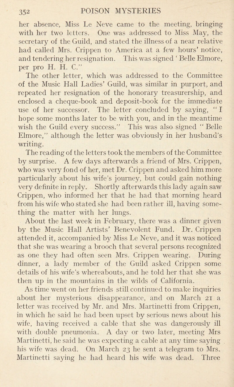 her absence, Miss Le Neve came to the meeting, bringing with her two letters. One was addressed to Miss May, the secretary of the Guild, and stated the illness of a near relative had called Mrs. Crippen to America at a few hours’ notice, and tendering her resignation. This was signed ' Belle Elmore, per pro H. H. C.” The other letter, which was addressed to the Committee of the Music Hall Ladies’ Guild, was similar in purport, and repeated her resignation of the honorary treasurership, and enclosed a cheque-book and deposit-book for the immediate use of her saccessor. The letter concluded by saying, “ I hope some months later to be with you, and in the meantime wish the Guild every success.” This was also signed “ Belle Elmore,” although the letter was obviously in her husband’s writing. The reading of the letters took the members of the Committee by surprise. A few days afterwards a friend of Mrs. Crippen, who was very fond of her, met Dr. Crippen and asked him more particularly about his wife’s journey, but could gain nothing very definite in reply. Shortly afterwards this lady again saw Crippen, who informed her that he had that morning heard from his wife who stated she had been rather ill, having some¬ thing the matter with her lungs. About the last week in February, there was a dinner given by the Music Hall Artists’ Benevolent Fund. Dr. Crippen attended it, accompanied by Miss Le Neve, and it was noticed that she was wearing a brooch that several persons recognized as one they had often seen Mrs. Crippen wearing. During dinner, a lady member of the Guild asked Crippen some details of his wife’s whereabouts, and he told her that she was then up in the mountains in the wilds of California. As time went on her friends still continued to make inquiries about her mysterious disappearance, and on March 21 a letter was received by Mr. and Mrs. Martinetti from Crippen, in which he said he had been upset by serious news about his wife, having received a cable that she was dangerously ill with double pneumonia. A day or two later, meeting Mrs Martinetti, he said he was expecting a cable at any time saying his wife was dead. On March 23 he sent a telegram to Mrs. Martinetti saying he had heard his wife was dead. Three